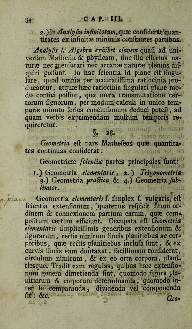 2. ) in Anali]fm infinitorum, quae conflderat quan- titates ex infinitae minimis conflantes partibus. Analijfis /. Algebra exhibet elavem quafi ad uni- verfam Mathefm& pbyfieam, fine illa effeftus na- turae nec jpenfurari nec arcanae naturae plenius dis- quiri poffunf. In hac fcientia id plane eft fingu- lare, quod omnia per accuratiffima ratiocinia pro- ducantur, atquae haec ratiocinia fingulari plane mo- do confici poflint , qua mera transmutatione cer- torum lignorum, per modum calculi in unico tem- poris minuto feries conclufionum deduci poteft, ad quam verbis exprimendam multum temporis re- quireretur. §• Geometria eft pars Mathefeos quae quantita* tes continuas confiderat: Geometricae fcientia partes principales funt: I.) Geometria dementaris, i.) Trigonometria 3. ) Geometria frattica & 4.) Geometria fub- limior. /nia-va- Geometria dementaris f. fimplex f. vulgaris; eft fcientia extenfionum, “quatenus refpicit fitum or- dinem & connexionem partium earum, quae com* pofitum certum efficiunt. Occupata eft Geometria dementaris fimpliciflimis generibus extenfionum & figurarum, reftis nimirum lineis planitiebus ac cor- poribus , quae reftis planitiebus inclufa funt, & ex curvis lineis eam duntaxat, facillimam confiderat, circulum nimirum, & ex eo orta corpora, plani- tiesque. Tradit eam regulas» quibus haec extenfio- num genera dimetienda fint, quomodo figura pla- nitierum & corporum determinanda, quomodo in- ter fe comparanda, dividenda vel componenda m:&c. Ge0.