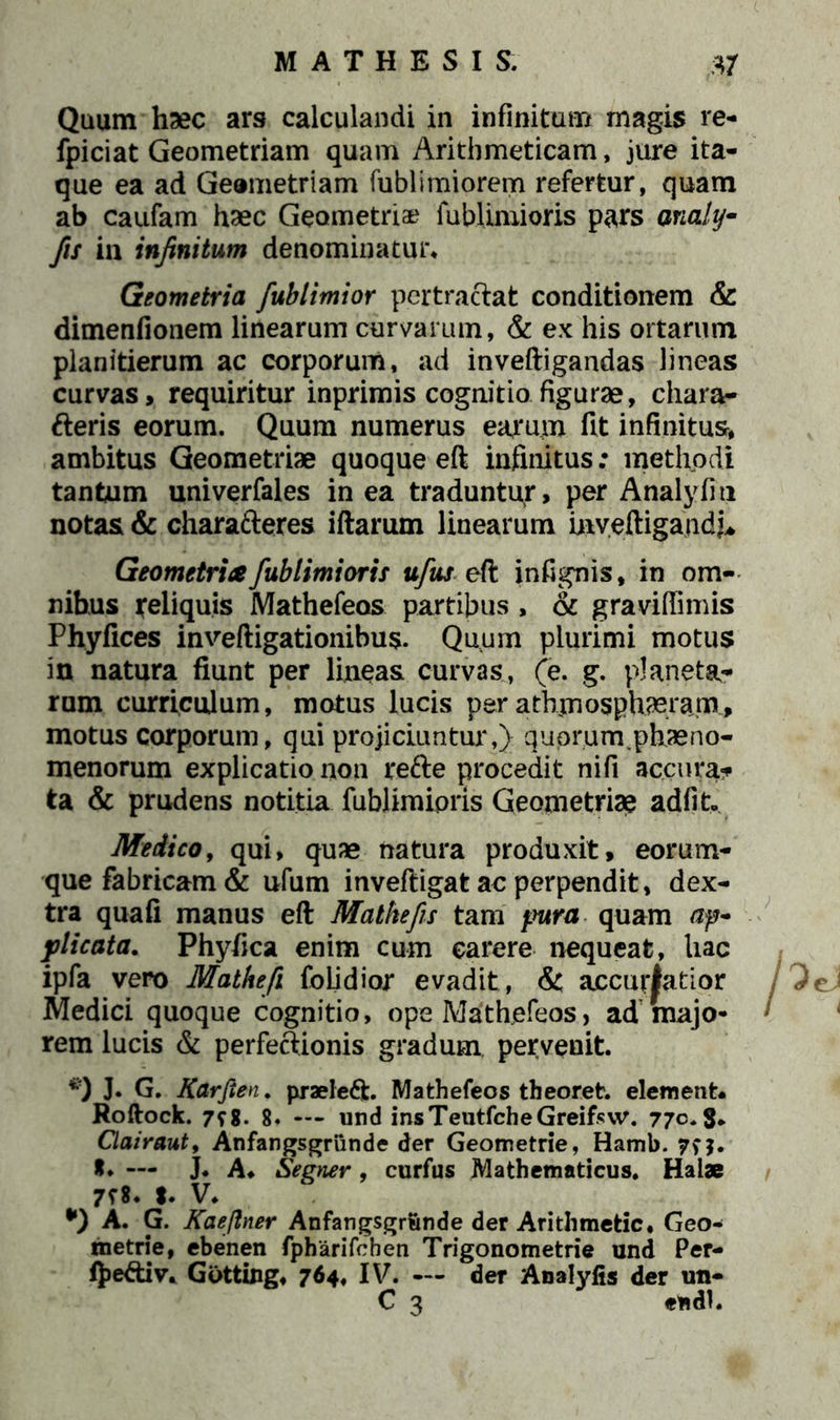 fpiciat Geometriam quam Arithmeticam, jure ita- que ea ad Geometriam fublimiorem refertur, quam ab caufam haec Geometriae fublimioris pars anahj- fis in infinitum denominatur* Geometria fublimior pertractat conditionem & dimenfionem linearum curvarum, & ex his ortarum planitierum ac corporum, ad inveftigandas lineas curvas, requiritur inprimis cognitio figurae, chara- fteris eorum. Quum numerus earum fit infinitus, ambitus Geometriae quoque eft infinitus: methodi tantum univerfales in ea traduntur, per Analyfiti notas & charatteres iftarum linearum tnveftigaudj* Geometrice fublimioris ufus eft infignis, in om- nibus ireliquis Mathefeos partibus , & gravifiimis Phyfices inveftigationibus. Quum plurimi motus in natura fiunt per lineas curvas, (e. g. planeta- rum curriculum, motus lucis per athmosphaeram, motus corporum, qui projiciuntur,) quprumvphaeno- menorum explicatio non refte procedit ni fi accura?» ta & prudens notitia lubJimioris Geometriae adiit Medico, qui, quae natura produxit, eorum- que fabricam & ufum inveftigat ac perpendit, dex- tra quafi manus eft Mathefis tam pura quam ap- plicata. Phyfica enim cum carere nequeat, hac ipfa vero Matkefi folidior evadit , &; accuratior Medici quoque cognitio, ope Mathefeos, ad majo- rem lucis & perfeftionis gradum pervenit. #) J* G. Karfien. praeleft. Mathefeos theoret. element. Roftock. 798. 8. — und insTeutfcheGreifsw. 770. S- Clairaut, Anfangsgriinde der Geometrie, Hamb. 79$. *♦ — J. A* Segner, curfus Mathematicus. Haiae 798. I. V. A. G. Kaeftner Anfangsgrunde der Arithmetic. Geo- metrie, ebenen fpharifchen Trigonometrie und Per- (Jje&iv. Gotting, 764, IV. — der Analyfis der un- C 3 endl.