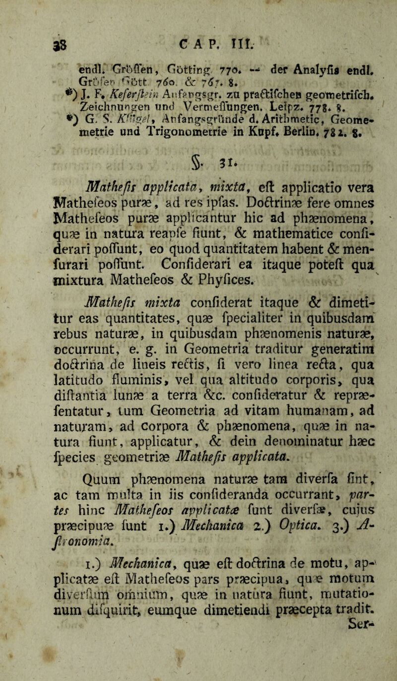 33 GAP. III. en <11* Grbffen, Gotting 770* — der Analyfis endl. Grofen 0'6tt 760. & 767* 8. *) J. F* Keferjlein Anf*r>gsgr. za pra&ifchen geometrifcb. Zeichnungen und VermefTtingen, Leipz. 778* g, *) G. S. Kfagelf Anfangjsgrtmde d. Arifclimetic, Geome- metrie und Trigono mecrie in Kapfl Berlin* 782. $# §• 31- Mathefis applicata, mixta, eft applicatio vera Mathefeos pura, ad res ipfas. Do&rinae fere omnes Mathefeos pura applicantur hic ad phaenomena, quae in natura reapfe fiunt, & mathematice confi- derari pofiiint, eo quod quantitatem habent & men- furari poliunt* Confiderari ea itaque poteft qua mixtura Mathefeos & Phyfices. Mathefis mixta confiderat itaque & dimeti- tur eas quantitates, quae fpecialiter in quibusdam rebus natura, in quibusdam phaenomenis naturae, occurrunt, e. g. in Geometria traditur generatim do&rina de lineis reftis, fi vero linea refta, qua latitudo fluminis, vel qua altitudo corporis, qua diftantia lunae a terra &c. confideratur & repra- fentatur, lum Geometria ad vitam humanam, ad naturam, ad corpora & phaenomena, quae in na- tura fiunt, applicatur, & dein denominatur haec fpecies geometriae Mathefis applicata. Quum phaenomena natura tam diverfa fint, ac tam multa in iis conftderanda occurrant, par- tes hinc Mathefeos appticatce funt diverfa?, cuius praecipuae funt 1.) Mechanica 2.) Optica. 3.) A- Jhonomia. 1.) Mechanica, quae eftdofrrinade motu, ap- plicatae efl: Mathefeos pars praecipua, que motum diverfitm omnium, quae in natura fiunt, mutatio- num difquirit, eumque dimetiendi praecepta tradit. Ser-