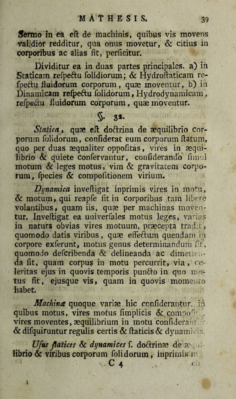 Sermo in ea eft de machinis, quibus vis movens validior redditur, qua onus movetur, & citius in corporibus ac alias fit, perficitur. Dividitur ea in duas partes principales, a) in Staticam relpefru folidiorum; & Hydroftaticam re- fpeftu fluidorum corporum, quae moventur, b) in Dinamicam refpe&u folidorum, Hydrodynamicam, refpe&u fluidorum corporum, quae moventur. §• 3*- Statica, quae e!t doftrina de aequilibrio cor- porum folidorum, confiderat eum corporum ftatum, quo per duas aequaliter oppofitas, vires in aequi- librio & quiete confervantur, confiderando fimul motum & leges motus, vim & gravitatem corpo- rum ^ fpecies & compofitionem virium. Dynatnica inveftigat inprimis vires in motu, & motum, qui reapfe fit in corporibus tam libere volantibus, quam iis, quae per machinas moven- tur. Inveftigat ea univerfales motus leges, varias in natura obvias vires motuum, praecepta tradit, quomodo datis viribus, quae effeftum quendam in corpore exferunt, motus genus determinandum iit, quomodo defcribenda & delineanda ac dimetien- da fit, quam corpus in motu percurrit» via, ce- leritas ejus in quovis temporis pun&o in quo mo- tus fit, ejusque vis, quam in quovis momento habet. Machina quoque variae hic confiderantur, in quibus motus, vires motus fimplicis & componi, vires moventes, aequilibrium in motu confidefantVr- &difquiruntur regulis certis &ftaticis& dynamfcis. Ufus Jlatice: & dynami ce s f. doftrinae de aequi- librio & viribus corporum folidorum, inprimis m C 4 -.en v