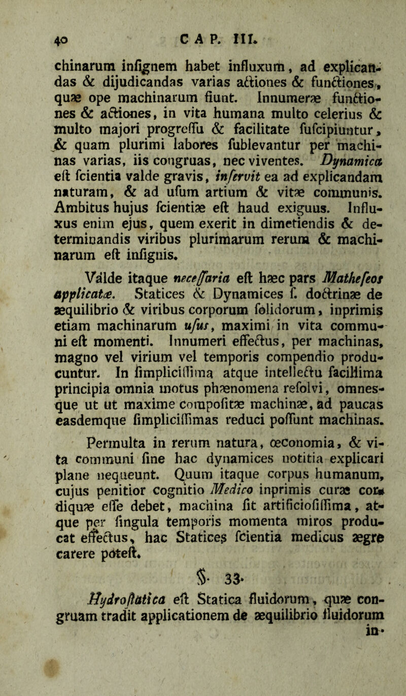 CAR m chinarum infignem habet influxum, ad explican- das & dijudicandas varias attiones & functiones, quae ope machinarum fiunt. Innumerae functio- nes & aftiones, in vita humana multo celerius & multo majori progreffii & facilitate fufcipiuntur, _& quam plurimi labores fublevantur per machi- nas varias, iis congruas, nec viventes. Dynami ca eft fcientia valde gravis, infervit ea ad explicandam naturam, & ad ufum artium & vitae communis. Ambitus hujus fcientiae eft haud exiguus. Influ- xus enim ejus, quem exerit in dimetiendis & de- terminandis viribus plurimarum rerum & machi- narum eft infignis. Valde itaque necejfaria eft haec pars Mathefeot applicat#. Statices & Dynamices f. doftrinae de aequilibrio & viribus corporum folidorum, inprimis etiam machinarum u/ur, maximi in vita commu- ni eft momenti. Innumeri effeftus, per machinas, magno vel virium vel temporis compendio produ- cuntur- In limplicillima atque intelleftu facillima principia omnia motus phaenomena refolvi, omnes- que ut ut maxime compofitae machinae, ad paucas easdemque fimpliciffimas reduci poliunt machinas. Permulta in rerum natura, oeconomia, & vi- ta communi fine hac dynamices notitia explicari plane nequeunt. Quum itaque corpus humanum, cujus penitior cognitio Medico inprimis curas cor* diquae effe debet, machina fit artificiofiflima, at- que per lingula temporis momenta miros produ- cat effeftus* hac Statices fcientia medicus aegre carere pdfceft, §• 33* Hydroftatica eft Starica fluidorum, quae con- gruam tradit applicationem de aequilibrio fluidorum in*