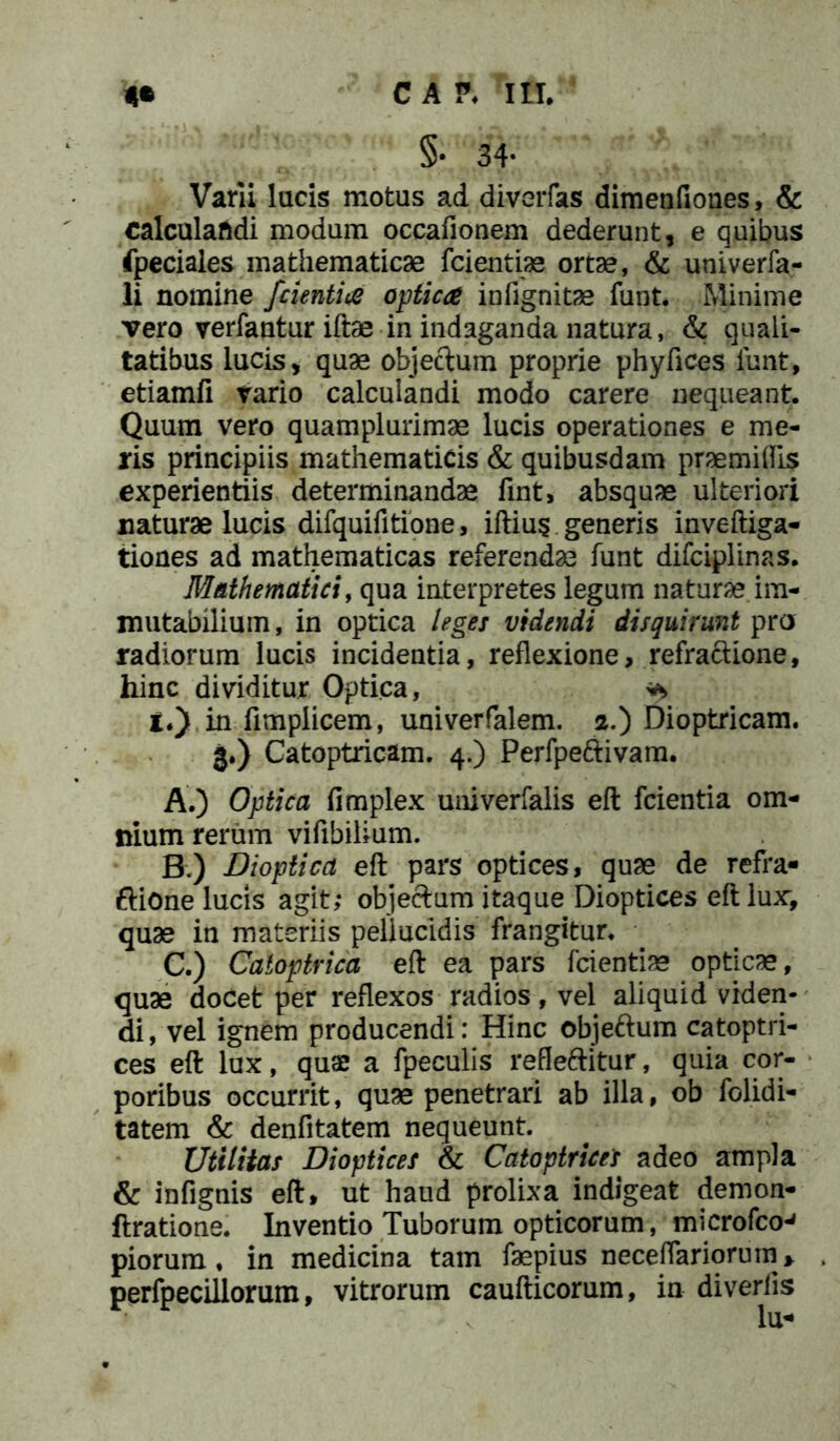 §• 34* Varii lucis motus ad diverfas dimenfiones, & calculandi modum occafionem dederunt, e quibus fpeciales mathematicae fcientias ortae, & univerfa- li nomine /cientia optica infignitae funt. Minime vero verfantur iftae in indaganda natura, & quali- tatibus lucis, quae objectum proprie phyfices funt, etiamfi tario calculandi modo carere nequeant. Quum vero quamplurimae lucis operationes e me- ris principiis mathematicis & quibusdam prae mi his experientiis determinandae fint, absquae ulteriori naturae lucis difquifitione, iftius generis inveftiga- tiones ad mathematicas referendae funt difciplinas. Mathematici, qua interpretes legum natura im- mutabilium, in optica leges videndi disquirunt pro radiorum lucis incidentia, reflexione, refrattione, hinc dividitur Optica, i.) in fimplicem, univerfalem. 2.) Dioptricam. 3.) Catoptricam. 4.) Perfpeftivam. A. ) Optica fimplex univerfalis eft fcientia om- nium rerum vifibilium. B. ) Diopticd eft pars optices, quae de refra- ftione lucis agit; objectum itaque Dioptices eft lux, quae in materiis pellucidis frangitur. C. ) Catoptrica eft ea pars fcientias opticae, quae doCet per reflexos radios, vel aliquid viden- di, vel ignem producendi: Hinc objettum catoptri- ces eft lux, quae a fpeculis refleftitur, quia cor- poribus occurrit, quae penetrari ab illa, ob folidi- tatem & denfitatem nequeunt. Utilitas Dioptices & Catoptricet adeo ampla & infignis eft, ut haud prolixa indigeat demon- ftratione. Inventio Tuborum opticorum, microfco-* piorum, in medicina tam faepius neceflariorum> perfpecillorum, vitrorum caufticorum, in diveriis lu*