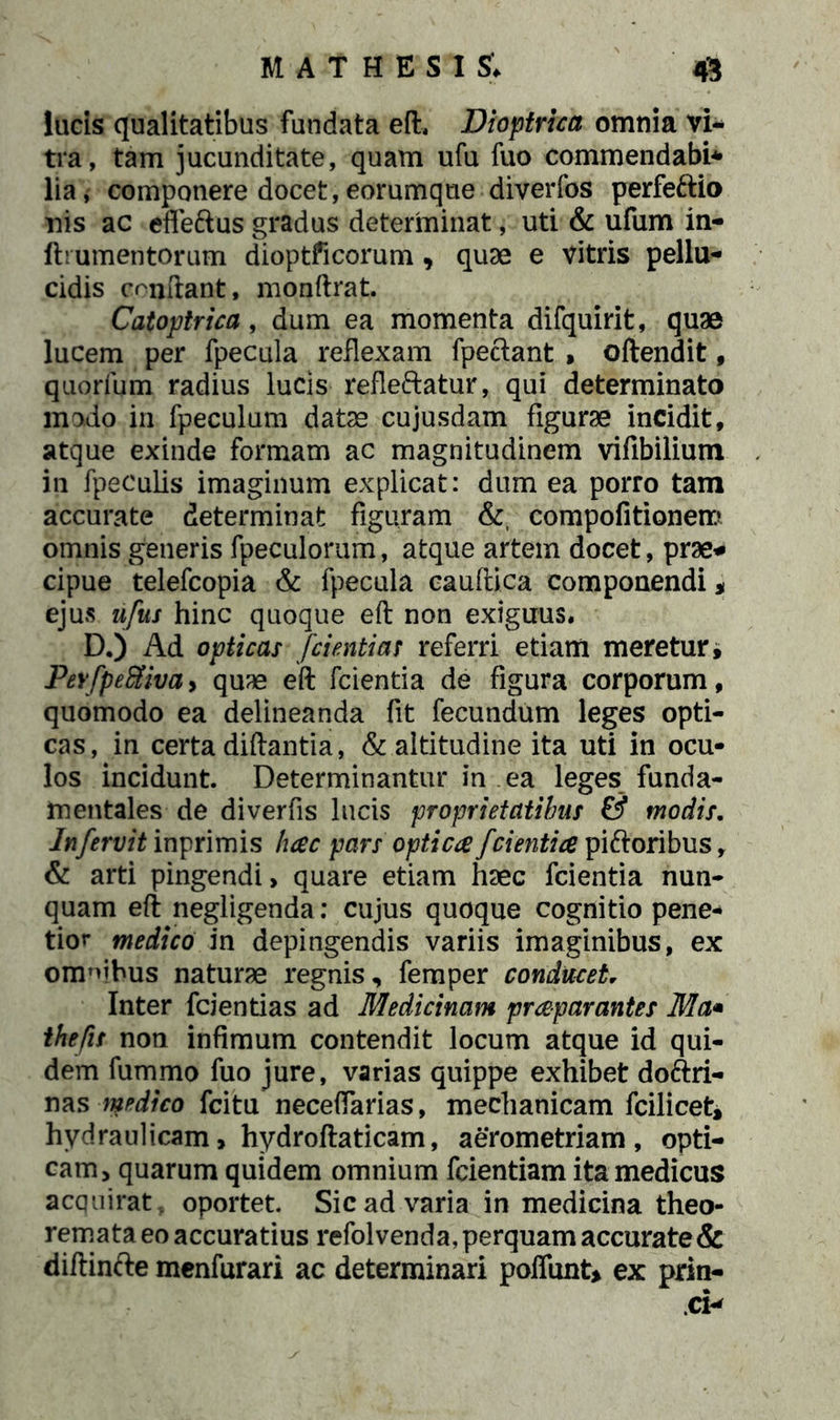 lucis qualitatibus fundata eft, Dioptrica omnia vi- tra, tam jucunditate, quam ufu fuo commendabi* lia, componere docet, eorumque diverfos perfeftio nis ac efleftus gradus determinat, uti & ufum in- ftiumeritorum dioptficorum, quae e vitris pellu- cidis crufiant, monftrat. Catoptrica, dum ea momenta difquirit, quae lucem per fpecula reflexam fpeclant , oftendit, quorfum radius lucis refleftatur, qui determinato modo in fpeculum datae cujusdam figurae incidit, atque exinde formam ac magnitudinem vifibilium in fpeculis imaginum explicat: dum ea porro tam accurate determinat figuram &, compofitionem omnis generis fpeculorum, atque artem docet, prae* cipue telefcopia & fpecula caudica componendi* ejus nfus hinc quoque eft non exiguus. D.) Ad opticas fdentias referri etiam meretur, Pevfpefiivay quae eft fcientia de figura corporum, quomodo ea delineanda fit fecundum leges opti- cas, in certa diftantia, & altitudine ita uti in ocu- los incidunt. Determinantur in ea leges funda- mentales de diverfis lucis proprietatibus & modis. In fervit inprimis hac pars optica fcientia pi&oribus, & arti pingendi, quare etiam haec fcientia nun- quam eft negligenda: cujus quoque cognitio pene- tior medico in depingendis variis imaginibus, ex omnibus naturae regnis, femper conducet. Inter fcientias ad Medicinam praparantes Ma* thefis non infimum contendit locum atque id qui- dem fummo fuo jure, varias quippe exhibet dottri- nas medico fcitu neceflarias, mechanicam fcilicet, hydraulicam, hydroftaticam, aerometriam , opti- cam, quarum quidem omnium fcientiam ita medicus acquirat, oportet. Sic ad varia in medicina theo- remata eo accuratius refolvenda, perquam accurate & diftinfte menfurari ac determinari poliunt* ex prin-