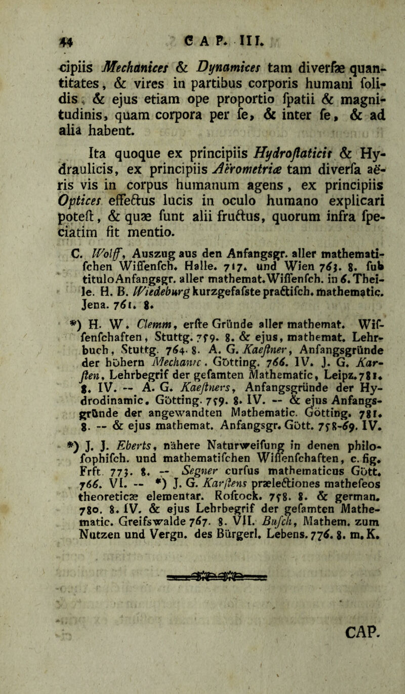 cipiis Mechanicef & Dynamices tam diverfe quan- titates , & vires in partibus corporis humani foli- dis & ejus etiam ope proportio fpatii & magni- tudinis, quam corpora per fe, & inter fe, & ad alia habent. Ita quoque ex principiis Hydro/laticit & Hy- draulicis, ex principiis Aerometrice tam diverfa ag- ris vis in corpus humanum agens , ex principiis Optices effeftus lucis in oculo humano explicari poteft, & quae funt alii fruftus, quorum infra fpe- ciatim fit mentio. C. Wolff, Auszug aus den Anfangsgr. aller mathematl- fchen Wiffenfch. Halle. 717* und Wien 76j. 8. fub tituloAnfangsgr. aller mathemat. Wiffenfch. in tf.Thei- le. H. B. fEiedeburg kurzgefafste pradtifch. rtiathematic. Jena. 761. 8* *) H. W* Clemm, erfte Griinde aller mathemat. Wif- fenfchaften, Stuttg. 7f9- 8. & ejus, mathemat. Lehr- buch, Stuttg. 764.8. A. G. Kaeftner, Anfangsgriinde der hohern Mechanrc. Gotting. 766. IV. J. G. Kar- flen, Lehrbegrif der gefamten Mathematic, Leipz.7gi. g. IV. — A. G. Kaejtners, Anfangsgriinde der Hy- drodinamic. Gotting. 7^9. 8. IV. — & ejus Anfangs- grtinde der angewandten Mathematic. Gotting. 78 r. 8. — & ejus mathemat. Anfangsgr. Gott. 7^8-69. IV. *) J. J. Eberts, nahere Naturvreifung in denen philo- fophifch. und mathematifchen Wiflenfchaften, c. fig. Frft 775. 8. — Segner curfus mathematicus Gott. 766, VI. — *) J. G. Karftens praeleftiones mathefeos theoretica? elementar. Rofcock. 7f8. 8. & german. 780. 8. IV. & ejus Lehrbegrif der gefamten Mathe- matic. Greifswalde 767. %. VII. Bufcli, Mathem. zum Nutzen und Vergn. des Biirgerl. Lebens. 776. 8. m.K. CAP.