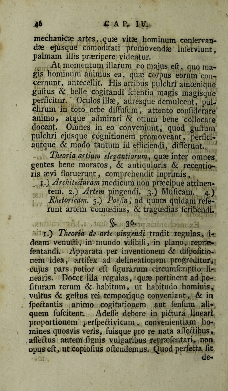 mechanicae artes,,quae vitae hominum coniervan- dae ejusque comoditati promovendae inferviunt, palmam illis praeripere videntur. At momentum illarum eo majus eft, quo ma- gis hominum animus ea, quae corpus eorum con- cernunt, antecellit^ His artibus pulchri amoenique ^guftus & belle cogitandi fcientia magis magisque .perficitur. Oculos illae, auresque demulcent, pul- chrum in toto, orbe diffufum, attento confiderare animo, atque admirari & otium bene collocare docent. Omnes in eo conveniunt» quod guftuin pulchri ejusque cognitionem promoveant, perfici- antque & modo tantum id efficiendi, differunt. 7 Theoria artium elegantiorum, quae inter omnes gentes bene moratos, & antiquioris & recentio- ris aevi floruerunt, comprehendit inprimis, j.) Architecturam medicum non praecipue attinen- tem. 2.) Artem pingendi, 3.) Muficam. 4,) Rhetoricam. 5.) Poe/m, ad quam quidam refe- runt artem comoedias, & tragoedias fcribendi, §. 36. 1.) Theoria de arte pingendi tradit regulas, i- deam venufti, in mundo viflbili» in plano, reprae- fentandi. Apparata per inventionem & difpofitio- nem idea, artifex ad delineationem progreditur, cujus pars potior eft figurarum circumferiptio li- nearis. Docet illa regulas, quae pertinent ad po- lituram rerum & habitum, ut habitudo hominis, vultus & geftus rei temporique conveniant, & in fpeftantis animo cogitationem aut fenfura ali- quem fufeitent. Adeffe debere in piftura lineari propoitionem perfpeftivicam, convenientiam ho- mines quosvis veris, fuisque pro re nata affeftibus, affeftus autem lignis vulgaribus repraefentari, non opus eft, utcopiofius oftendemus. Quod perfefta fit