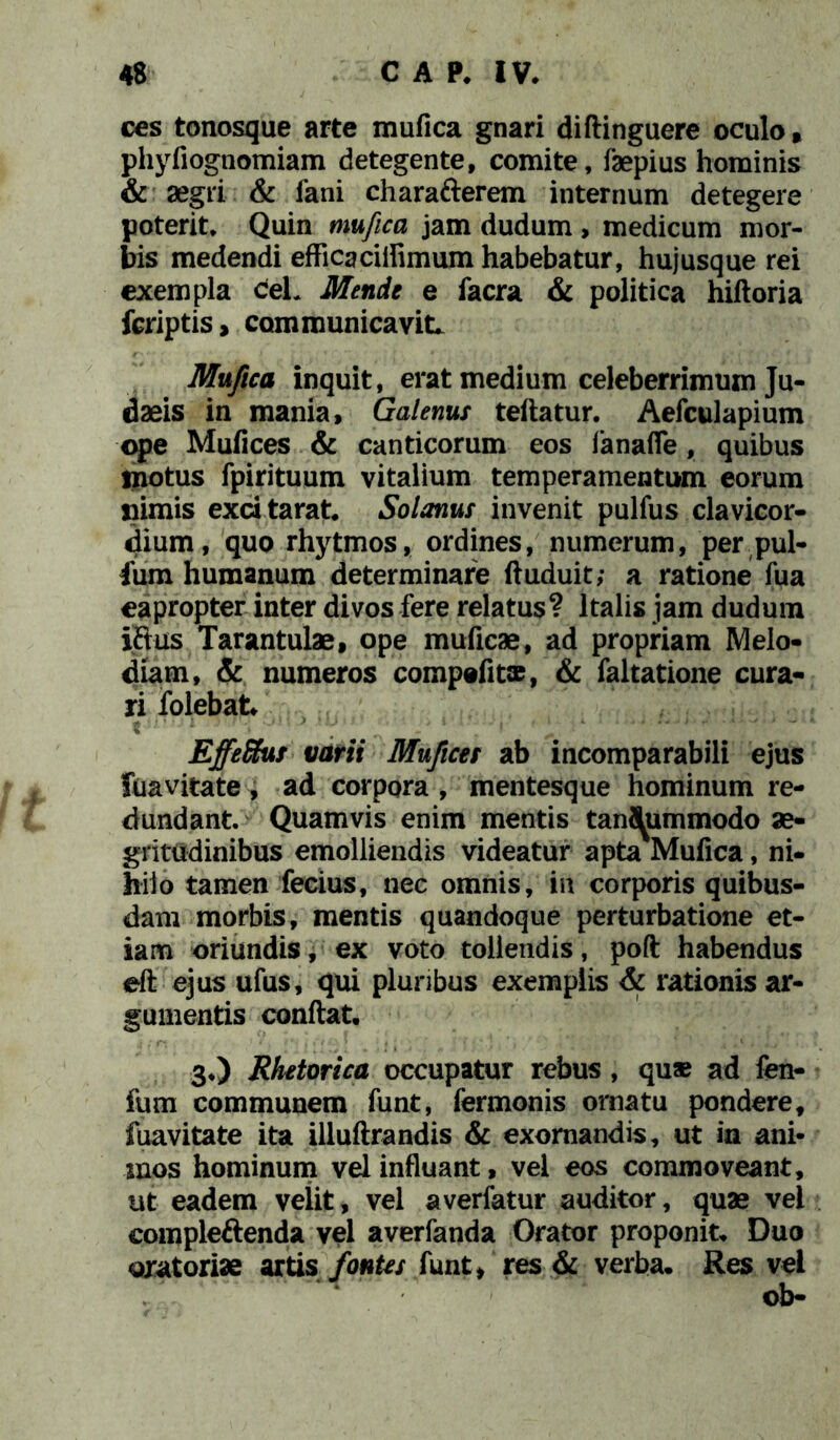 ccs tonosque arte mufica gnari diftinguere oculo, phyfiognomiam detegente, comite, faepius hominis & aegri & fani charafterem internum detegere poterit* Quin mufica jam dudum , medicum mor- bis medendi efficaciilimum habebatur, hujusque rei exempla ceL Mende e facra & politica hiftoria fcriptis, communicavit. Mufica inquit, erat medium celeberrimum Ju- daeis in mania, Galenus teftatur. Aefculapium ope Mufices & canticorum eos fanafle, quibus motus fpirituum vitalium temperamentum eorum nimis exdtarat. Solanus invenit pulfus clavicor- dium, quo rhytmos, ordines, numerum, per pul- fum humanum determinare ftuduit; a ratione fua eapropter inter divos fere relatus? Italis jam dudum iflus Tarantulae, ope muficae, ad propriam Melo- diam, & numeros compefits, & faltatione cura- ri folebat t ■ ; ■; ! * 'ijm ' 1 ; . - f ' y : EffeShss varii Mufices ab incomparabili ejus Suavitate, ad corpora , mentesque hominum re- dundant. Quamvis enim mentis tantummodo ae- gritudinibus emolliendis videatur apta Mufica, ni- hilo tamen fecius, nec omnis, in corporis quibus- dam morbis, mentis quandoque perturbatione et- iam oriundis, ex voto tollendis, poft habendus eft ejus ufus, qui pluribus exemplis & rationis ar- gumentis confiat, 3*) Rhetorica occupatur rebus, qu® ad fen- fum communem funt, fermonis ornatu pondere, fuavitate ita illuftrandis & exornandis, ut in ani* mos hominum vel influant, vel eos commoveant, ut eadem velit, vel averfatur auditor, quae vei compleftenda vel averfanda Orator proponit. Duo qxat oriae artis fontes funt, res & verba. Res vel