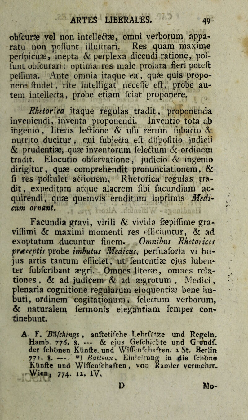 obfcurae vel non intelleftae, omni verborum appa- ratu non poliunt iUuVtrari. Res quam maxime perfpicuae, inepta & perplexa dicendi ratione, pof- funt obfcurari: optima res male prolata fieri poteft pefiima. Ante omnia itaque ea, quae quis propo- nere ftudet, rite intelligat neceffe eft, probe au- tem intellecta, probe etiam fciat proponere. Rhetor'ca itaque regulas tradit, proponenda inveniendi, inventa proponendi. Inventio tota ab ingenio, literis le&ione & ufu rerum fubafto & nutrito ducitur, cjui fubjedta eft difpofitio judicii & prudentiae, quae inventorum feleftum & ordinem tradit. Elocutio obfervatione, judicio & ingenio dirigitur, quae comprehendit pronuntiationem, & fi res poftulet atiionem, Rhetorica regulas tra- dit, expeditam atque alacrem fibi facundiam ac- quirendi, quae quemvis eruditum inprimis Medi- cum ornant. Facundia gravi, virili & vivida faepiflime gra- vifiimi & maximi momenti res efficiuntur, & ad exoptatum ducuntur finem. Omnibus Rhetorices praeceptis probe imbutus Medicus, perfuaforia vi hu- jus artis tantum efficiet, ut lententiae ejus luben- ter fubfcribant aegri. Omnes literae, omnes rela- tiones , & ad judicem & ad aegrotum , Medici, plenaria cognitione regularum eloquentiae bene im- buti, ordinem cogitationum, fele edum verborum, & naturalem fermonis elegantiam femper con- tinebunt. A- F. 'Btifchings, anftetifche Lehffatfce und Regeln. Hamb. $. — & ejus Gefcbichte und GtoYidf. der fchOnen Kilnfte. und Wiflenfcnaften. i St. Berlin 77»* 8. — *) Batteux, Eitileirung in die fcbbne Kftnfte und Wiffenfchaften, von Rarnler vermehrt. Wieu, 774. ii. iV. Mq- D