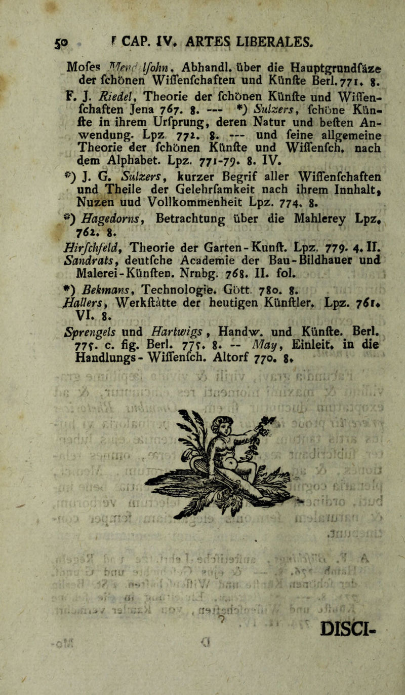 f CAP. IV. ARTES LIBERALES. 5° Mofes Mevdlfohn\ Abhandl. Uber die Hauptgrnndf&ze der fchonen Wiffenfchaften und KUnfte Berl. 771. 8. F. J. Riedel, Theorie der fch&nen KUnfte und Wiffen- fchaften Jena 767. g. — *) Sulzers, fchone KUn- fte in ihrem Urfprung, deren Natur und beften An- wendung. Lpz 77g. — und feine allgemeine Theorie der fchbnen KUnfte und Wiffenfch. nach dem Alphabet. Lpz. 771-79* 8. IV. ®) J. G. Sulzers, kurzer Begrif aller Wiffenfchaften und Theile der Gelehrfamkeit nach ihrem Innhalt, Nuzen uud Vollkommenheit Lpz. 774, g. *) Hagedorns, Betrachtung uber die Mahlerey Lpz# 761. g. Hirfchfeld, Theorie der Garten-Kunft. Lpz. 779* 4. II. Sandrats, deutfche Academie der Bau-Bildhauer und Malerei-Kunften. Nrnbg. 768. II. fol. *) Bekmansi Technologie. Gbtt. 780. 8. Ballers> Werkftatte der heutigen Kunftler. Lpz. 76U VL g. Sprengels und Hartwigs , Handvr. und KUnfte. Berl. 77f* c. fig. Berl. 77?. 8* — May, Einieit* in die Handlungs - Wiffenfch. Altorf 770. 8. DISCI