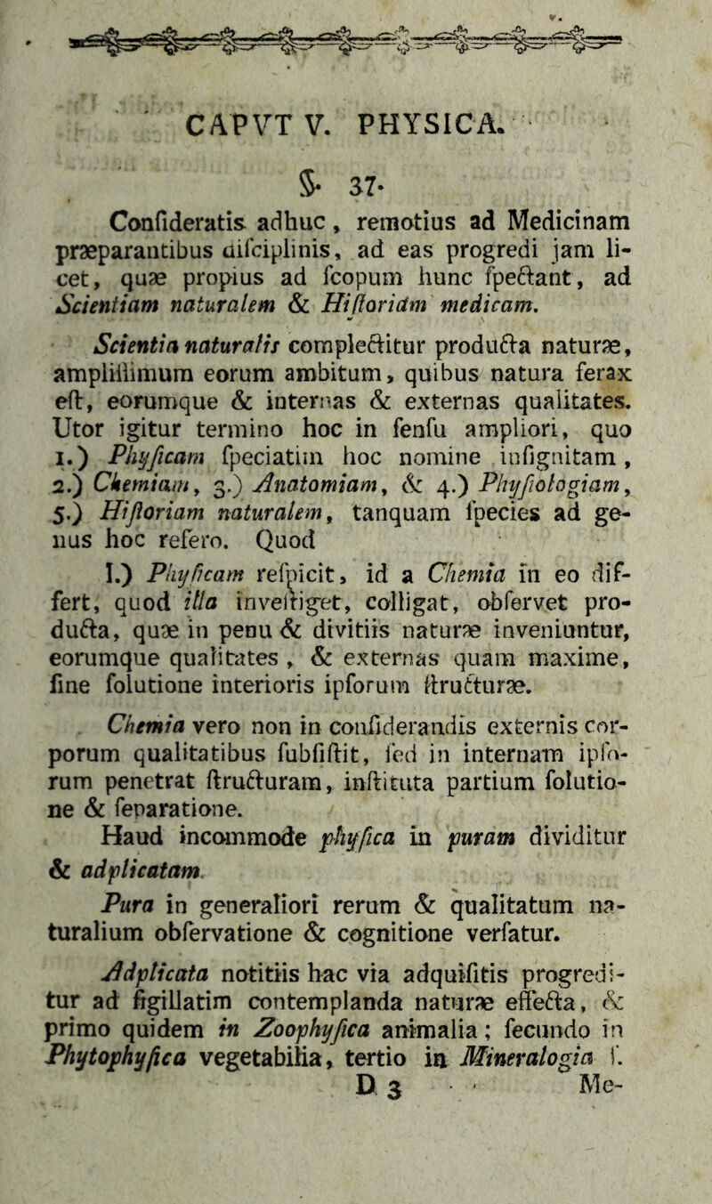 CAPVT V. PHYSICA. $• 37- Confideratis adhuc, remotius ad Medicinam praeparantibus uifciplinis, ad eas progredi jam li- cet, quae propius ad fcopum hunc fpe&ant, ad Scientiam naturalem & Hi floriam medicam. Scientia naturalis comple&itur produ&a naturae, ampliilimum eorum ambitum, quibus natura ferax eft, eorumque & internas & externas qualitates. Utor igitur termino hoc in fenfu ampliori, quo 1. ) Phyfleam fpeciatim hoc nomine infignitam, 2. ) Chemiam, 3.) Anatomiam, & 4.) Phyfiotogiam, 5.) Hi floriam naturalem, tanquam fpecies ad ge- nus hoc refero. Quod I.) Phy fleam refnicit, id a Chemia 111 eo dif- fert, quod illa invemget, colligat, obfervet pro- dufta, quae in penu& divitiis naturae inveniuntur, eorumque qualitates , & externas' quam maxime, fine folutione interioris ipforum ttrutturae. Chemia vero non in couiiderandis externis cor- porum qualitatibus fubfiftit, fed in internam i pio- rum penetrat ftrufturam, inftiuita partium folutio- ne & feparatione. Haud incommode phyflca in puram dividitur & ad pii catam Pura in generaliori rerum & qualitatum na- turalium obfervatione & cognitione verfatur. Adpticata notitiis hac via adquifitis progredi- tur ad figillatim contemplanda naturae effefta, & primo quidem in Zoopkyfica animalia; fecundo in Phytophyfica vegetabilia, tertio in Miner alogia i. D 3 Me-