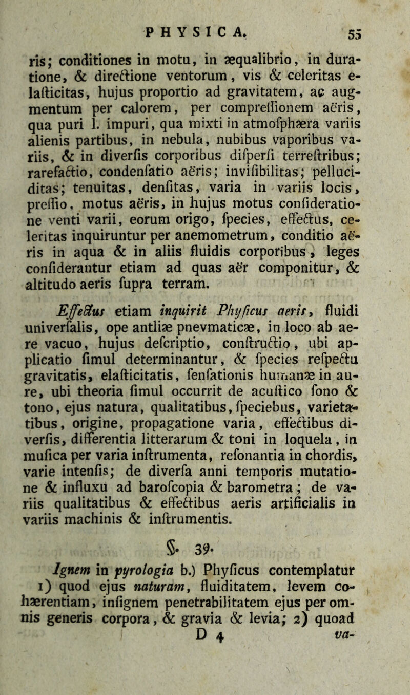 ris; conditiones in motu, in aequalibrio, in dura- tione, & direftione ventorum, vis & celeritas e- lafticitas, hujus proportio ad gravitatem, ac aug- mentum per calorem, per compreflionem aeris, qua puri 1. impuri, qua mixti in atmofphaera variis alienis partibus, in nebula, nubibus vaporibus va- riis, & in diverfis corporibus difperfi terreftribus; rarefaftio, condenfatio aeris; invifibilitas; pelluci- ditas; tenuitas, denlitas, varia in variis locis, preflio, motus aeris, in hujus motus confideratio- ne venti varii, eorum origo, fpecies, effeftus, ce- leritas inquiruntur per anemometrum, conditio ae- ris in aqua & in aliis fluidis corporibus, leges confiderantur etiam ad quas aer componitur, & altitudo aeris fupra terram. Effeftus etiam inquirit Phy ficus aeris, fluidi univerfalis, ope antliae pnevmaticae, in loco ab ae- re vacuo, hujus defcriptio, conftruftio, ubi ap- plicatio fimul determinantur, & fpecies refpeftu gravitatis, elafticitatis, fenfationis humanae in au- re, ubi theoria fimul occurrit de acuftico fono & tono, ejus natura, qualitatibus, fpeciebus, varieta- tibus, origine, propagatione varia, effeftibus di- verfis, differentia litterarum & toni in loquela , in mufica per varia inftrumenta, refonantia in chordis, varie intenfis; de diverfa anni temporis mutatio- ne & influxu ad barofcopia & barometra; de va- riis qualitatibus & effeftibus aeris artificialis in variis machinis & inftrumentis. §• 39- Ignem in pyrologia b.) Phyficus contemplatur i) quod ejus naturam, fluiditatem, levem co- haerentiam, infignem penetrabilitatem ejus per om- nis generis corpora, & gravia & levia; 2) quoad D 4 va~