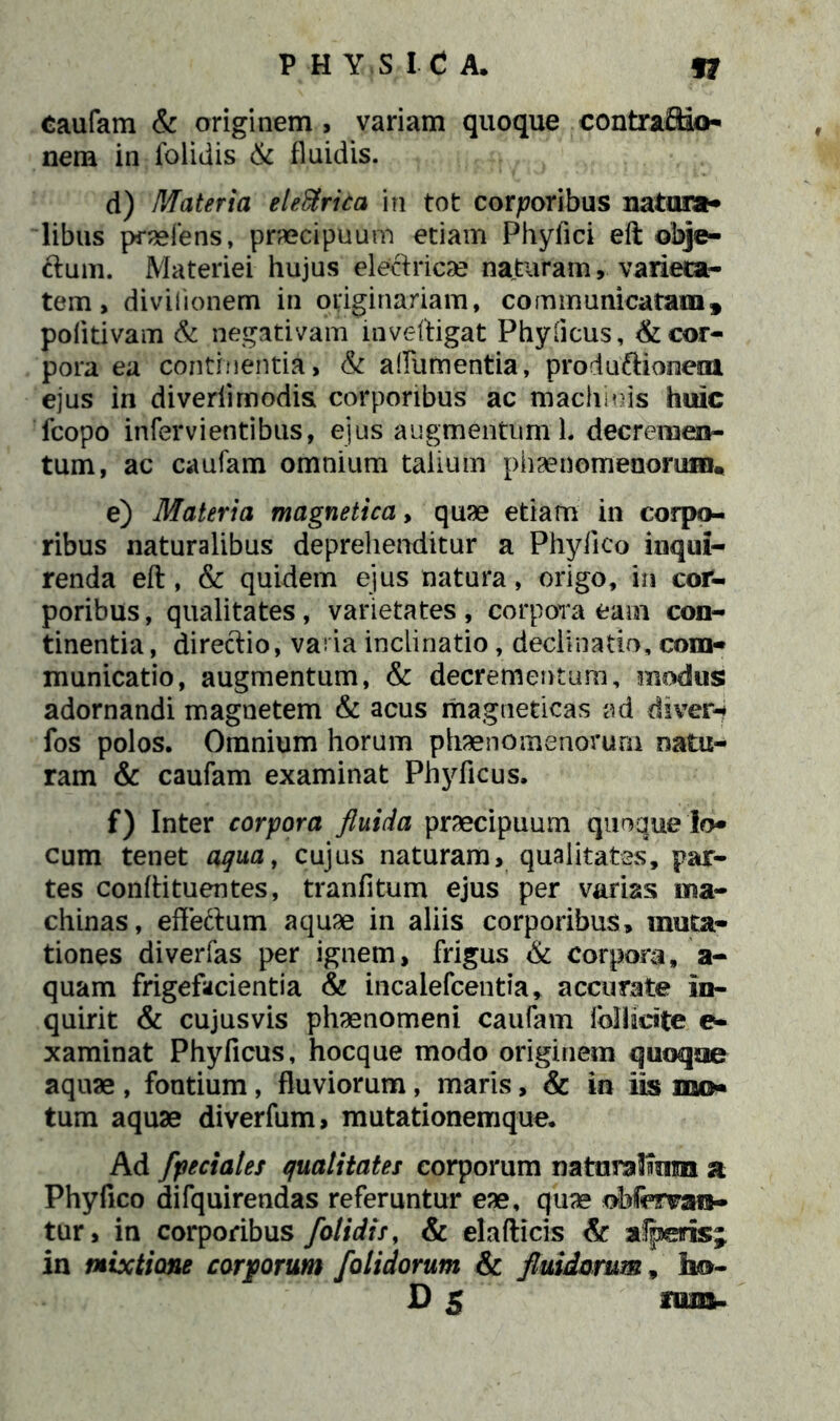 Caufam & originem , variam quoque contraftio- nem in folidis & fluidis. d) Materia ele&rita in tot corporibus natura- libus praeiens, praecipuum etiam Phyfici eft obje- &um. Materiei hujus eleciricae naturam, varieta- tem, divilionem in originariam, communicatam, poiitivam & negativam inveftigat Phyficus, & cor- pora ea continentia, & afilimentia, produftioneni ejus in diveriimodia corporibus ac machinis huic fcopo infervientibus, ejus augmentum L decremen- tum, ac caufam omnium talium phaenomenorum* e) Materia magnetica, quae etiam in corpo- ribus naturalibus deprehenditur a Phylleo inqui- renda eft, & quidem ejus natura, origo, in cor- poribus, qualitates, varietates, corpora eam con- tinentia, direftio, vada inclinatio , declinatio, com- municatio, augmentum, & decrementum, modus adornandi magnetem & acus magueticas ad diver- fos polos. Omnium horum phaenomenorum natu- ram & caufam examinat Phyficus. f) Inter corpora fluida praecipuum quoque lo- cum tenet aqua, cujus naturam, qualitates, par- tes conftituentes, tranfitum ejus per varias ma- chinas, effettum aquae in aliis corporibus, muta- tiones diverfas per ignem, frigus & corpora, a- quam frigefacientia & incalefcentia, accurate In- quirit & cujusvis phaenomeni caufam fcllicste e- xaminat Phyficus, hocque modo originem quoque aquae , fontium, fluviorum, maris, & in iis me- tum aquae diverfum, mutationemque. Ad fpeciales qualitates corporum natnraHuim a Phyfico difquirendas referuntur eae, quae obfcrvara- tur, in corporibus /otidis, & elafticis & afperis; in mixtione corporum /olidorum & fluidorum, ho- D 5 mm-