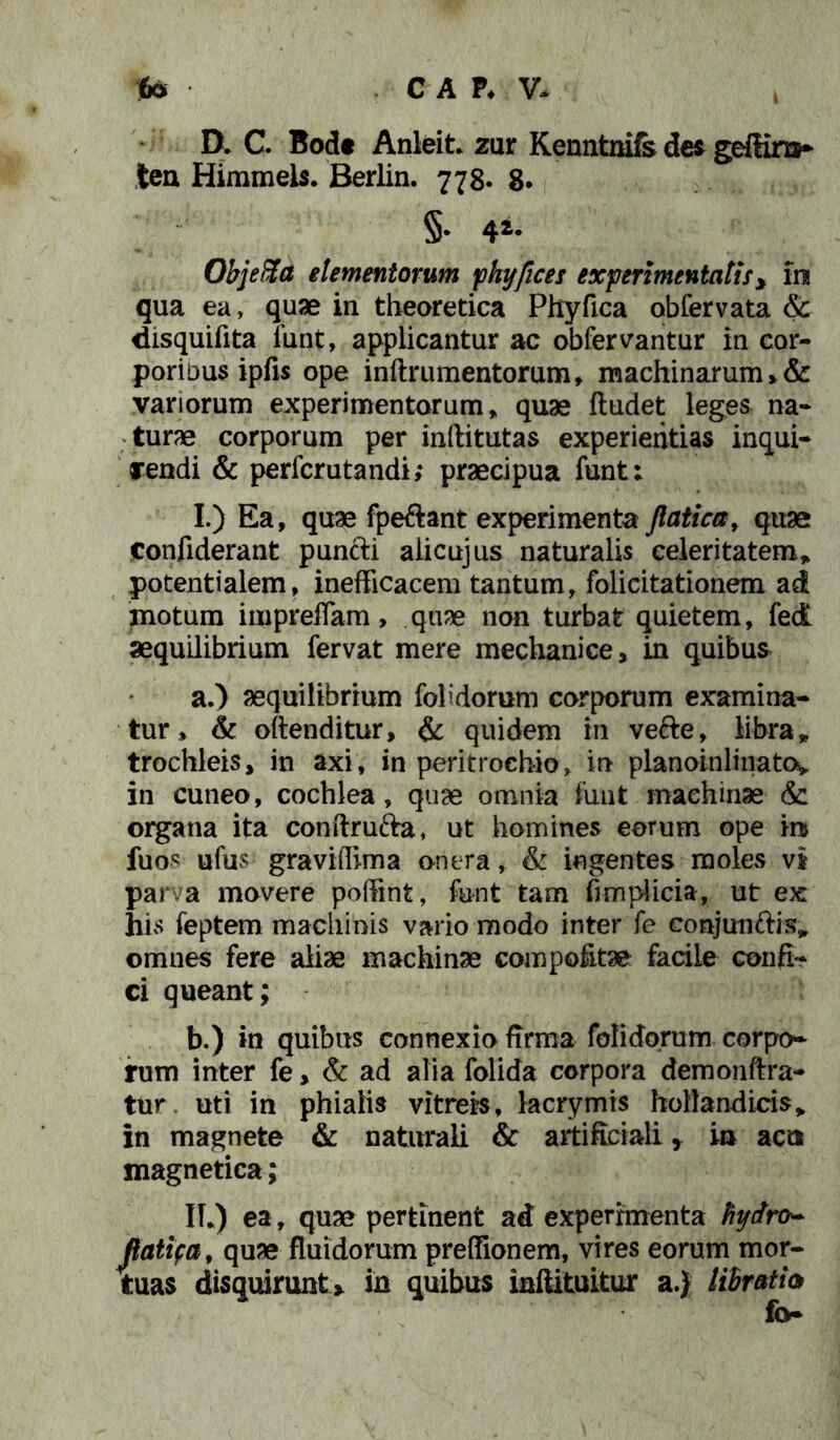 D. C. Bod« Anleit. zur Kenntnifs dei geffira* tea Himmels. Berlin. 778. 8. §• 44* Objefta elementorum phyfices experimentatis y im qua ea, quae in theoretica Phyfica obfervata & disquifita funt, applicantur ac obfervantur in cor- pori dus ipfis ope inftrumentorum, machinarum, & variorum experimentorum, quae ftudet leges na- turae corporum per inftitutas experientias inqui- rendi & perfcrutandi; praecipua funt: I.) Ea, quae fpeftant experimenta Jlaticcr, quae Confiderant puncti alicujus naturalis celeritatem* potentialem, inefficacem tantum, folicitationem ad motum impreffam, quae non turbat quietem, fed aequilibrium fervat mere mechanice, in quibus a. ) aequilibrium folidorum corporum examina- tur, & oftenditur, & quidem in vefte, libra „ trochleis, in axi, in peritrochio, in planoinlinato^ in cuneo, cochlea, quae omnia funt machinae & organa ita conftrufta, ut homines eorum ope m fuos ufus graviffima onera, & ingentes moles vi parva movere poffint, funt tam fimplicia, ut ex his feptem machinis vario modo inter fe coajun&is* omnes fere aliae machinae compofitae facile confi- ci queant; b. ) in quibus connexio firma folidorum corpo- rum inter fe, & ad alia folida corpora demonftra- tur, uti in phialis vitreis, lacrymis hoBandicis* in magnete & naturali & artificiali, ia acts magnetica; IT.) ea, quae pertinent ad experimenta Hydro* Jlatifa, quae fluidorum preffionem, vires eorum mor- tuas disquirunt» in quibus inftituitur a.} libratio fo