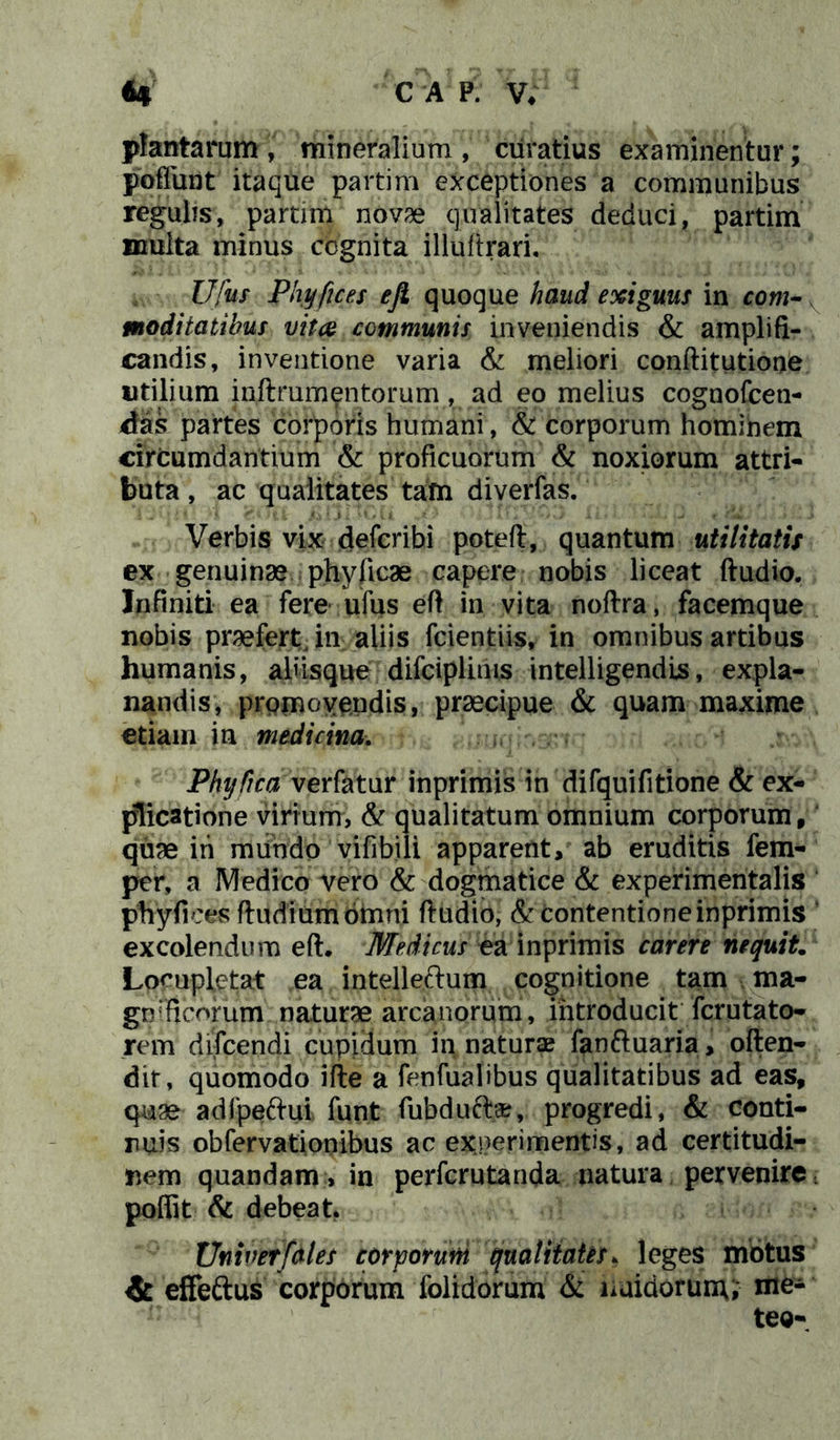 plantarum, mineralium, curatius examinentur; poffimt itaque partim exceptiones a communibus regulis, partim novae qualitates deduci, partim multa minus cognita illuftrari, Ufus Phyfices eji quoque haud exiguus in com- moditatibus vitee communis inveniendis & amplifi- candis, inventione varia & meliori conftitutione utilium inftxumentorum, ad eo melius cognofcen- das partes corporis humani, & corporum hominem circumdantium & proficuorum & noxiorum attri- buta , ac qualitates tam diverfas. Verbis vix deferibi poteft, quantum utilitatis ex genuinae phyficae capere nobis liceat ftudio. Infiniti ea fere ufus eft in vita noftra, facemque nobis praefert, in aliis fcientiis, in omnibus artibus humanis, aliisque difciplims intelligendis, expla- nandis, promovendis, praecipue & quam maxime etiam in medicina. Phijfica verfatur inprimis in difquifitione & ex- plicatione virium, & qualitatum omnium corporum, quae ih mundo vifibili apparent, ab eruditis fem- per, a Medico vero & dogmatice & experimentalis phyfices ftudiumomni ftudio, & contentione inprimis excolendum eft. Medicus ea inprimis carere nequit Locupletat ea intelleftum cognitione tam ma- grrfieorum naturae arcanorum, introducit ferutato- rem difeendi cupidum in naturae fanftuaria, often- dir, quomodo ifte a fenfualibus qualitatibus ad eas, quae adfpe&ui funt fubduft-#, progredi, & conti- nuis obfervationibus ac ex ner i mentis, ad certitudi- nem quandam, in perferutanda natura pervenire. poffit & debeat. Univerfales corporum qualitates. leges motus & effe&us corporum folidorum & liaidorunu me-' teo-