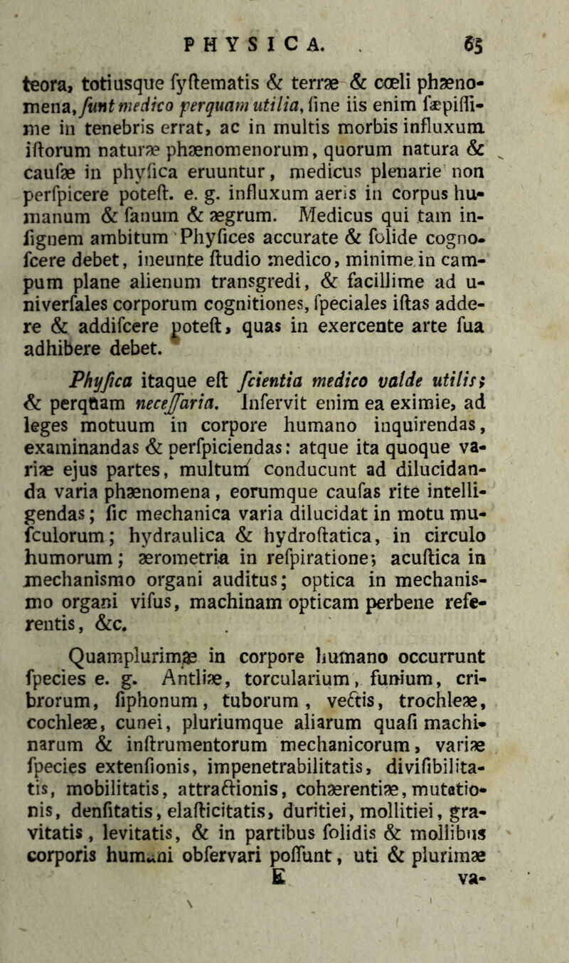 teora, totiusque fyftematis & terra & coeli phaeno- mena, fmt medico perquam utilia, line iis enim flepifli- me in tenebris errat, ac in multis morbis influxum iftorum natura phaenomenorum, quorum natura & caulae in phyfica eruuntur, medicus plenarie non perfpicere poteft. e. g. influxum aeris in corpus hu- manum & fanum & aegrum. Medicus qui tam in- iignem ambitum Phyfices accurate & folide cogno- fcere debet, ineunte ftudio medico, minime in cam- pum plane alienum transgredi, & facillime ad u- niverfales corporum cognitiones, fpeciales iftas adde- re & addifcere Doteft, quas in exercente arte fua adhibere debet. Phyfica itaque eft /cientia medico valde utilis; & perqtiam necejfaria. Infervit enim ea eximie, ad leges motuum in corpore humano inquirendas, examinandas & perfpiciendas: atque ita quoque va- riae ejus partes, multunf conducunt ad dilucidan- da varia phaenomena, eorumque caufas rite intelli- gendas; fic mechanica varia dilucidat in motu mu- fculorum; hydraulica & hydroftatica, in circulo humorum; aerometria in refpiratione^ acuftica in mechanismo organi auditus; optica in mechanis- mo organi vifus, machinam opticam perbene refe- rentis , &c. Quamplurimae in corpore humano occurrunt fpecies e. g. Antliae, torcularium, funium, cri- brorum, fiphonum, tuborum, veftis, trochleae, cochleae, cunei, pluriumque aliarum qua fi machi- narum & inftrumentorum mechanicorum, variae fpecies extenfionis, impenetrabilitatis, divifibilita- tis, mobilitatis, attraftionis, cohaerentiae,mutatio- nis, denfitatis, elafticitatis, duritiei, mollitiei, gra- vitatis, levitatis, & in partibus folidis & mollibus corporis humani obfervari poflunt, uti & plurimae E va-