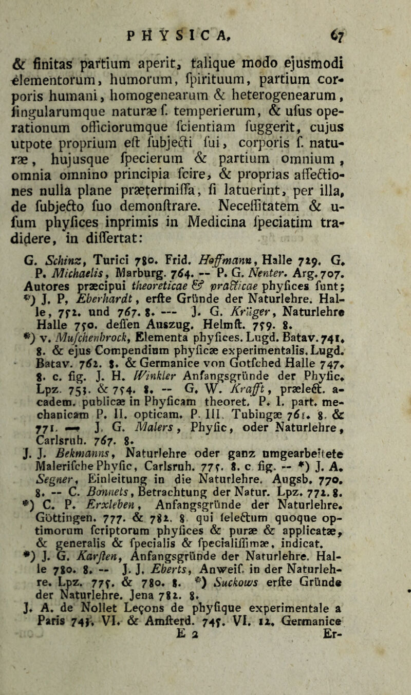 & finitas partium aperit, talique modo ejusmodi Elementorum, humorum, fpirituum, partium cor- poris humani, homogenearum & heterogenearum, iingularumque naturae f. temperierum, & ufus ope- rationum officiorumque fcientiam fuggerit, cujus utpote proprium eft fubjefti fui, corporis f. natu- rae, hujusque fpecierum & partium omnium, omnia omnino principia fcire, & proprias affe&io- nes nulla plane praetermiffia, fi latuerint, per illa, de fubjefto fuo demonftrare. Neceffitatem & u- fum phyfices inprimis in Medicina Ipeciatim tra- didere, in diflertat: G. Schinz, Turici 780* Frid. Heffmann, Halle 719. G* P. Michaelis, Marburg. 764, — P. G. Nenter, Arg.7o7. Autores praecipui theoreticae & prafficae phyfices funt; *) J. P, Eberhardt, erile Griinde der Naturlehre. Hal- le, 7f 2. und 767. — J. G. Krllger, Naturlehre Halle 7?o. defien Auszug. Helmft. 779. 8. •) v. Mufchenbrock, Elementa phyfices. Lugd. Batav. 741, 8. & ejus Compendium phyficae experimentalis. Lugd. Batav. 761. 8* & Germanice von Gotfched Halle 747* 8. c. fig. J, H. [Vinkier Anfangsgrunde der Phyfic* Lpz. 755. & 774. *• ~ G* W. Krajft, praeleft. a- cadem. publicae in Phyficam theoret. P* 1. part. me- chanicam P. 11. opticam. P. III Tubingae 8 & 771. —- J. G. Malers, Phyfic, oder Naturlehre, Carlsruh. 767. 8* J. J. Bekmanns, Naturlehre oder ganz umgearberlete Malerifche Phyfic, Carlsruh. 77?. 8. c fig. — *) J. A. Segner, Einleitung in die Naturlehre. Augsb. 770. 8. — C. Bcmnets, Betrachtung der Natur. Lpz. 771. 8. *) C. P. Erxkben, Anfangsgrunde der Naturlehre* Gottingen. 777. & 78*. 8 qui lele&um quoque op- timorum fcriptorum phyfices & purae & applicatae, & generalis & fpecialis & fpecialiffimae, indicat. #) J. G. Kavjlen, Anfangsgrunde der Narurlehre. Hal- le 780. 8* — J. J. Eberts, Anweif in der Naturleh- re. Lpz. 777. & 780. g. *) Suckows erile Griinde der Naturlehre. Jena 781. 8» J. A. de Nollet Leqons de phyfique experimentale a Paris 74}t VI. & Amllerd. 747. VI. ix. Germanice E 2 Er-