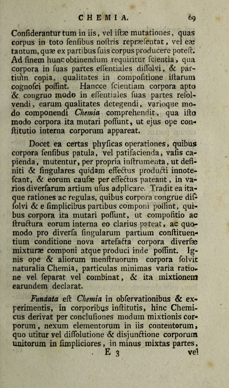 Confiderantur tum in iis, vel iftae mutationes, quas corpus in toto fenfibus noftris reprsefentat, vel eae tantum, quae ex partibus fuis corpus producere poteft. Ad finem hunc obtinendum requiritur fcientia, qua corpora in fuas partes effentiales diffolvi, & par- tiuin copia, qualitates in compofitione iitarum cognofci poflint. Hancce fcientiam corpora apto & congruo modo in effentiales fuas partest refol- vendi, earum qualitates detegendi,. varioque mo- do componendi Chemia comprehendit , qua ifto modo corpora ita mutari poffunt, ut ejus ope con- ftitutio interna corporum appareat. Docet ea certas phyficas operationes , quibus corpora fenfibus patula, vel patifacienda, vafis ca- pienda, mutentur, per propria inftrumenta, ut defi- niti & lingulares quidam effeftus produfti innote- fcant, & eorum caufae per effeftus pateant, in va- rios diverfarum artium ufus adplicare. Tradit ea ita- que rationes ac regulas, quibus corpora congrue di& folvi & e fimplicihus partibus componi poffint, qui- bus corpora ita mutari poffunt, ut compofitio ac ltruftura eorum interna eo clarius pateat, ac quo- modo pro diverfa lingularum partium conftituen- tium conditione nova artefafta corpora diverfae mixturae componi atque produci inde poffint. Ig- nis ope & aliorum menffruorum corpora folvit naturalia Chemia, particulas minimas varia ratio- ne vel feparat vel combinat, & ita mixtionem earundem declarat. Fundata eft Chemia in obfervationibus & ex- perimentis, in corporibus inftitutis, hinc Chemi- cus derivat per conclufiones modum mixtionis cor- porum, nexum elementorum in iis contentorum, quo utitur vel diffolutione & disjunftione corporum unitorum in fimpliciores, in minus mixtas partes, E 3 vel