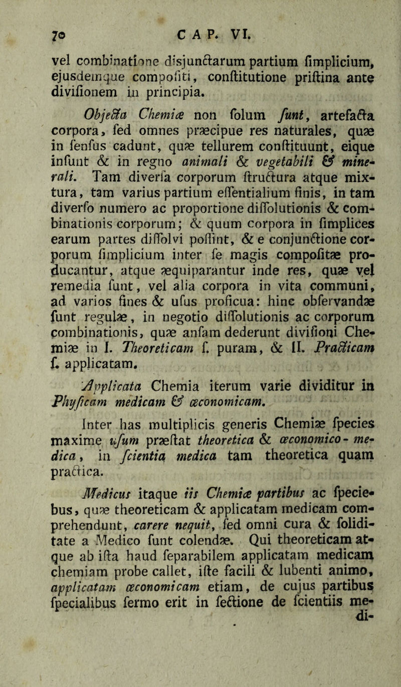 vel combinatione disjunctarum partium fimplicium, ejusdemque compofiti, conftitutione priftina ante divifionem in principia. Objeffia Chemia non folum funt, artefacta corpora, fed omnes praecipue res naturales, quae in fenfus cadunt, quae tellurem conftituunt, eique infunt & in regno animali & vegetabili & mine- rali. Tam diverik corporum flruftura atque mix- tura, tam varius partium eflentialium finis, in tam diverfo numero ac proportione diffolutionis & com- binationis corporum; & quum corpora in fimplices earum partes diffolvi podint, & e conjunftione cor- porum fimplicium inter fe magis compofitae pro- ducantur, atque aequiparantur inde res, quae vel remedia funt, vel alia corpora in vita communi, ad varios fines & ufus proficua: hinc obfervandae funt regulae, in negotio diffolutionis ac corporum combinationis, quae anfam dederunt divifioni Che- miae in I. Theoreticam f. puram, & II. Pradticam f« applicatam. Applicata Chemia iterum varie dividitur in Phy p eam medicam & oeconomicam. Inter has multiplicis generis Chemiae fpecies maxime ufum praedat theoretica & oeconomico- me- dica , in /cientia medica tam theoretica quam pra&ica. Medicus itaque iit Chemia partibus ac fpecie- bus, quae theoreticam & applicatam medicam com- prehendunt, carere nequit, fed omni cura & folidi- tate a Medico funt colendae. Qui theoreticam at- que ab ifta haud feparabilem applicatam medicam chemiam probe callet, ifte facili & lubenti animo, applicatam oeconomicam etiam, de cujus partibus fpecialibus fermo erit in feftione de fcientiis me-