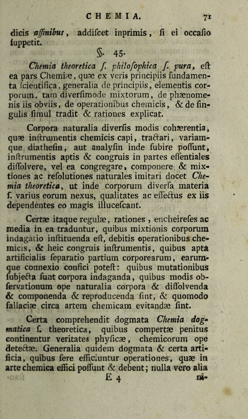 dicis affinibus, addifcet inprimis, fi ei occafio fuppetit. §• 45- Chemia theoretica fi phitofiophica fi. pura, eft ea pars Chemiae, quae ex veris principiis fundamen- ta fcientifica, generalia de principiis, elementis cor- porum, tam diverfimode mixtorum, de phaenome- nis iis obviis, de operationibus chemicis, & de fin- gulis fimul tradit & rationes explicat. Corpora naturalia diverfis modis cohaerentia, quae inftrumentis chemicis capi, tra&ari, variam- que diathefin, aut analyfin inde fubire poflunt, inftrumentis aptis & congruis in partes effentiales diftolvere, vel ea congregare, componere & mix- tiones ac refolutiones naturales imitari docet Che- mia theoretica, ut inde corporum diverfa materia f. varius eorum nexus, qualitates ac effeftus ex iis dependentes eo magis illucefcant. Certae itaque regulae, rationes , encheirefes ac media in ea traduntur, quibus mixtionis corporum indagatio inftituenda eft, debitis operationibus che- micis, & heic congruis inftrumentis, quibus apta artificialis feparatio partium corporearum, earum- que connexio confici poteft: quibus mutationibus fubje&a funt corpora indaganda, quibus modis ob- fervationum ope naturalia corpora & diftolvenda & componenda & reproducenda fint, & quomodo fallaciae circa artem chemicam evitandae fint. Certa comprehendit dogmata Chemia dog- matica f. theoretica, quibus compertae penitus continentur veritates phyficae, chemicorum ope dete&ae. Generalia quidem dogmata & certa arti- ficia, quibus fere efficiuntur operationes, quae in artechemica effici poflunt & debent; nulla vero alia E 4 m-