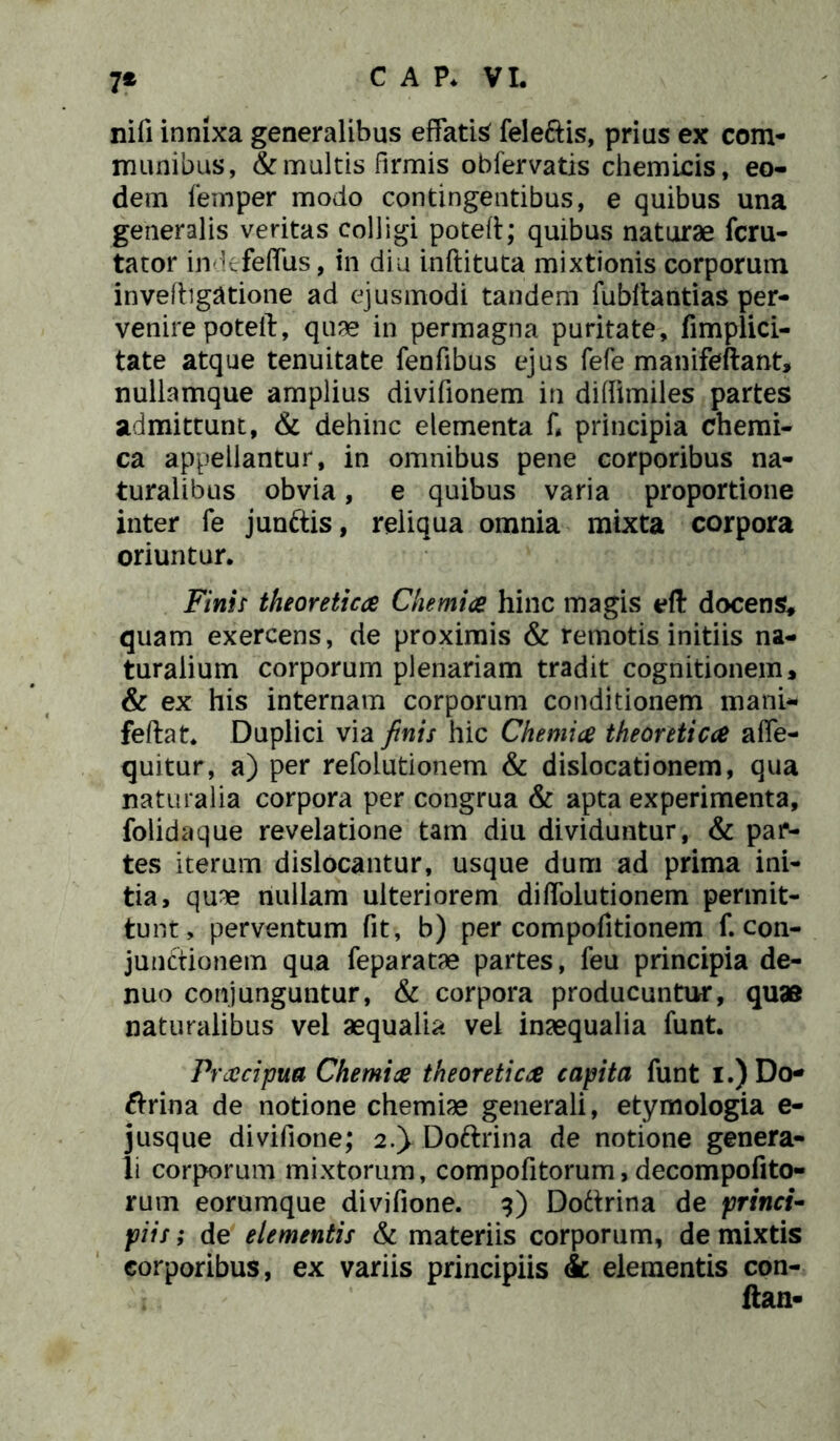 7* nili innixa generalibus effatio feleftis, prius ex com- munibus, & multis firmis obfervatis chemicis, eo- dem femper modo contingentibus, e quibus una generalis veritas colligi poteft; quibus naturae fcru- tator imkfeflus, in dia inftituta mixtionis corporum inveftigatione ad ejusmodi tandem fubltantias per- venire poteft, quae in permagna puritate, fimplici- tate atque tenuitate fenfibus ejus fefe manifeftant, nullamque amplius divifionem in difiimiles partes admittunt, & dehinc elementa fi principia chemi- ca appellantur, in omnibus pene corporibus na- turalibus obvia, e quibus varia proportione inter fe junftis, reliqua omnia mixta corpora oriuntur. Finii theoretica Chemia hinc magis eft docens; quam exercens, de proximis & remotis initiis na- turalium corporum plenariam tradit cognitionem, & ex his internam corporum conditionem mani- feftat* Duplici via finis hic Chemia theoretica afle- quitur, a) per refolutionem & dislocationem, qua naturalia corpora per congrua & apta experimenta, folidaque revelatione tam diu dividuntur, & par- tes iterum dislocantur, usque dum ad prima ini- tia, quae nullam ulteriorem diflolutionem permit- tunt, perventum fit, b) per compofitionem fi con- junctionem qua feparatae partes, feu principia de- nuo conjunguntur, & corpora producuntur, quas naturalibus vel aequalia vel inaequalia funt. Praeipua Chemia theoretica capita funt i.) Do- ftrina de notione chemiae generali, etymologia e- jusque divifione; 2.}Doftrina de notione genera- li corporum mixtorum, compofitorum, decompofito- rum eorumque divifione. 9) Doftrina de princi- piis ; de elementis & materiis corporum, de mixtis corporibus, ex variis principiis & elementis con- ftan-