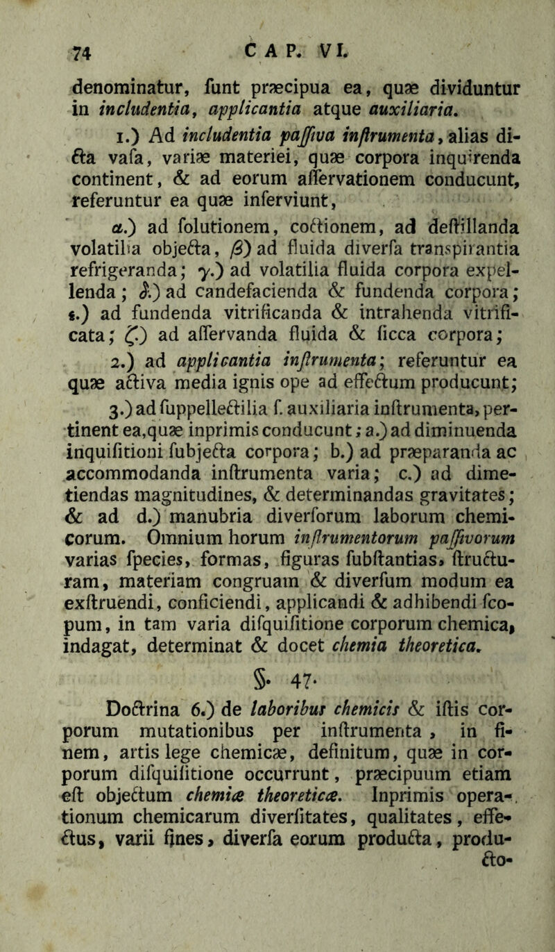 denominatur, funt praecipua ea, quae dividuntur in includentia, applicantia atque auxiliaria. 1. ) Ad includentia pajfwa inftrumenta, alias di- fta vafa, variae materiei, quae corpora inquirenda continent, & ad eorum aflervationem conducunt, referuntur ea quae inferviunt, ct.') ad folutionem, coftionem, ad deftillanda volatiba objefta, /3) ad fluida diverfa transpirantia refrigeranda; 7.) ad volatilia fluida corpora expel- lenda ; $.) ad candefacienda & fundenda corpora; €.) ad fundenda vitriflcanda & intrahenda vitrifi- cata; f) ad aflervanda fluida & ficca corpora; 2. ) ad applicantia inftrumenta; referuntur ea quae aftiva media ignis ope ad effeftum producunt; 3. ) ad fuppelleftilia f. auxiliaria inftrumenta, per- tinent ea,quae inprimis conducunt; a.) ad diminuenda inquifitioni fubjefta corpora; b.) ad praeparanda ac accommodanda inftrumenta varia; c.) ad dime- tiendas magnitudines, & determinandas gravitates; & ad d.) manubria diverforum laborum chemi- Corum. Omnium horum in /frumentorum pafftvorum varias fpecies, formas, figuras fubftantias» ftructu- ram, materiam congruam & diverfum modum ea exftruendi, conficiendi, applicandi & adhibendi fco- pum, in tam varia difquifitione corporum chemica, indagat, determinat & docet chemia theoretica. §• 47- Doftrina 6.) de laboribus chemicis & iftis cor- porum mutationibus per inftrumenta , in fi- nem, artis lege chemicae, definitum, quae in cor- porum difquifitione occurrunt, praecipuum etiam eft objeftum chemiae theoretica. Inprimis opera-, tionum chemicarum diverlitates, qualitates, eflfe- ftus, varii fjnes, diverfa eorum produfta, produ-