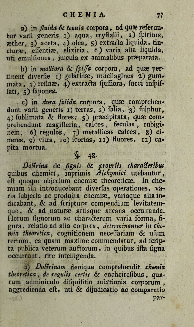 a) in fluida & tenuia corpora, ad quae referan- tur varii generis i) aqua, cryftalli* 2) fpiritus, aether, 3) aceta, 4) olea, 5) extrafta liquida, tin- cturae, effentiae, elixiria, 6) varia alia liquida, uti emulfiones> juicula ex animalibus praeparata. b) in molliora & ffijfa corpora, ad quae per- tinent diverfae 1) gelatinae, mucilagines 2) gum- mata, 3) refinae, 4) extrafta fpiffiora, fucci infpif- fati, 5) fapones. c) in dura folida corpora, quae comprehen- dunt varii generis 1) terras, 2) falia, (3) fulphur, 4) fublimata & flores; 5) praecipitata, quae com- prehendunt magifteria, calces, feculas, rubigi- nem, 6) regulos, 7) metallicas calces, g) ci- neres, 9) vitra, 10) fcorias, 11) fluores, 12) ca- pita mortua. §. 48. Doftrina de /ignis & propriis charatteribus quibus chemici, inprimis Alchymici utebantur, eft quoque objeftum chemiae theoreticae. In che- miam illi introducebant diverfas operationes, va- ria fubjefta ac produfta chemiae, variaque alia in- dicabant, & ad fcripturae compendium levitatem- que, & ad naturae artisque arcana occultanda. Horum fignorum ac charafterum varia forma, fi- gura , relatio ad alia corpora, determinantur in che- mia theoretica, cognitionem neceflariam & ufum reftum, ea quam maxime commendatur, ad fcrip- ta publica veterum auftorum, in quibus ifta figna occurrunt, rite intelligenda. d) Doctrinam denique comprehendit chemia theoretica, de regulis certis & ertcheirefibus, qua- rum adminiculo difquifitio mixtionis corporum , aggredienda eft, uti & dijudicatio ac comparatio par-