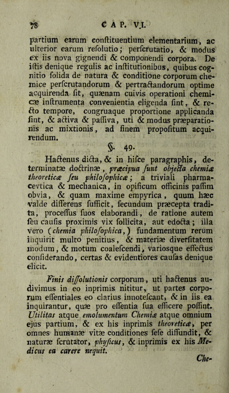 'fS CAP, V.I. partium earum conftituentium elementarium, ac ulterior earum refolutio; perfcrutatio, & modus ex iis nova gignendi & componendi corpora. De iliis denique regulis ac inftitutionibus, quibus cog- nitio folida de natura & conditione corporum che- mice perfcrutandorum & pertraftandorum optime acquirenda fit, quaenam cuivis operationi chemi- cae inftrumenta convenientia eligenda fint, & re- £io tempore, congruaque proportione applicanda fint, & acliva & pafliva, uti & modus praeparatio- nis ac mixtionis, ad finem propofitum acqui- rendum. §• 49- Hactenus ditta, & in hifce paragraphis, de- terminatae doftrinae , pracipua funt objeftla chemia theoretica feu philofophtcce; a triviali pharma- cevtica & mechanica, in opificum officinis paffim obvia, & quam maxime empyrica , quum haec valde differens fufficit, fecundum praecepta tradi- ta , proceffus fuos elaborandi, de ratione autem feu caufis proximis vix follicita, aut edofta; illa vero (chemia philofophica,) fundamentum rerum inquirit multo penitius, & materiae diverfitatem modum, & motum coalefcendi, variosque effettus confiderando, certas & evidentiores caufas denique elicit. Finis dijfolutionis corporum, uti haftenus au- divimus in eo inprimis nititur, ut partes corpo- rum effentiales eo clarius innotefcant, & in iis ea inquirantur, quae pro effentia fua efficere poffint. Utilitas atque emolumentum Chemia atque omnium ejus partium, & ex his inprimis theovetica> per omnes humanae vitae conditiones fefe diffundit, & naturae fcrutator, phyficus, & inprimis ex his Me~ dicus ea carere nequit.