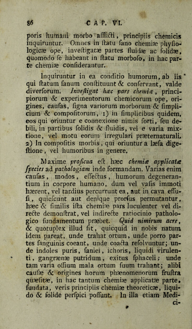 poris humani morbo afflifti, principiis chemicis inquiruntur. Omnes in flatu fano chemiae phyfio- logicae ope, invefligatae partes fluidae ac foiidae, quomodo fe habeant in flatu morbofo, in hac par- te chemiae confiderantur. Inquiruntur in ea conditio humorum, ab iis* qui flatum fanum conftituunt& confervant, valde diverforum. Inue fligat hac pars dumi a, princi- piorum & experimentorum chemicorum ope, ori- gines, caufas, figna variorum morborum & fimpli- cium & compofitorum, i) in fimplicibus quidem, eos qui oriuntur e connexione nimis forti, feu de- bili, in partibus folidis & fluidis, vel e varia mix- tione, vel motu eorum irregulari praeternaturali, 2) In compofitis morbis, qui oriuntur a laefa dige- ftione, vel humoribus in genere* Maxime proficua efl haec chemia applicata fpecies ad pathologiam inde formandam. Varias enim caufas , modos , effectus , humorum degeneran- tium in corpore humano, dum vel vafis immoti haerent, vel tardius percurrunt ea, aut in cava effu- fi, quiefcunt aut denique prorfus permutantur, haec & fimilis ifta chemiae pars luculenter vel di- refte demonffrat, vel indirecte ratiocinio patholo- gico fundamentum praebet. Quid nimirum acre, & quotuplex illud fit, quicquid in nobis natum idem pareat, unde trahat ortum, unde porro par- tes fanguinis coeant, unde coafta refolvuntur; un- de indoles puris, faniei, ichoris, liquidi virulen- ti , gangraenae putridum, exitus fphaceli; unde tam varia offmm mala ortum fuum trahant; alibi caufae & origines horum phaenomenorum fruftra quaelitae, in hac tantum chemiae applicatae parte* fundata, veris principiis chemiae theoreticae, liqui- do & folide perfpici poffunt. In illa etiam Medi- ci-