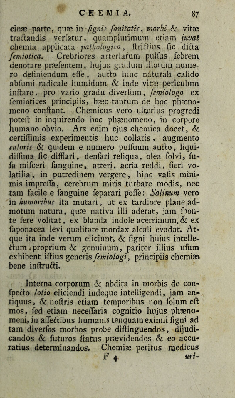 cinae parte, quae in /ignis fani tatis, morbi & vitae tradandis verfatur, quampiurimum etiam juvat chemia applicata pathologica, Aridius fic did^a femiotica. Crebriores arteriarum pulfus febrem denotare praefentem, hujus gradum iliorum nume- ro definiendum elTe, a udo hinc naturali calido abfumi radicale humi dum & inde vitae periculum initare, pro vario gradu diverfum, femiologo ex femiotices principiis, haec tantum de hoc phaeno- meno conflant. Chemicus vero ulterius progredi poteft in inquirendo hoc phaenomeno, in corpore humano obvio. Ars enim ejus chemica docet, & certiffimis experimentis huc collatis, augmento caloris & quidem e numero pulfuum audo, liqui- diffima fic difflari, denfari reliqua, olea folvi, fu- fa mifceri fanguine, atteri, acria reddi, fieri vo- latilia, in putredinem vergere, hinc vafis mini- mis imprefia, cerebrum miris turbare modis, nec tam facile e fanguine feparari pofie: Salinum vero in humoribus ita mutari, ut ex tardiore plane ad- motum natura, quae nativa illi aderat, jam fpon- te fere volitat, ex blanda indole acerrimum,& ex faponacea levi qualitate mordax alcali evadat. At- que ita inde verum eliciunt, & figni hujus intelle- dum .proprium & genuinum, pariter illius ufum exhibent iftius generis femiologi, principiis chemiae bene inftrufti. Interna corporum & abdita in morbis de con- fpedo lotio eliciendi indeque intelligendi, jam an- tiquus, & noftris etiam temporibus non folum eft mos, fed etiam neceflaria cognitio hujus phaeno- meni, in affedibus humanis tanquameximii figni ad tam diverfos morbos probe diftinguendos, dijudi- candos & futuros flatus praevidendos & eo accu- ratius determinandos. Chemiae peritus medicus