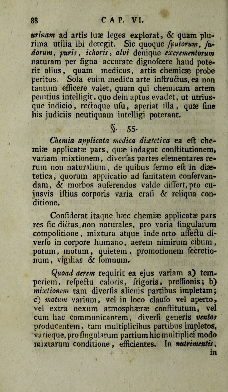 urinam ad artis iuae leges explorat, & quam plu- rima utilia ibi detegit. Sic quoque /putorum, /a- dorum, puris, ichoris, u/t/i denique excrementorum naturam per figna accurate dignofcere haud pote- rit alius, quam medicus, artis chemicae probe peritus. Sola enim medica arte inftruftus, ea non tantum efficere valet, quam qui chemicam artem penitius intelligit, quo dein aptus evadet, ut utrius- que indicio, recloque ufu, aperiat illa, quae fine his judiciis neutiquam intelligi poterant. 5- 55- Chemia applicata medica dietetica ea eft che- miae applicatae pars, quae indagat conftitutionem, variam mixtionem, diverfas partes dementares re- rum non naturalium, de quibus fermo eft in diae- tetica, quorum applicatio ad fanitatem confervan- dam, & morbos auferendos valde differt, pro cu- jusvis iftius corporis varia craii & reliqua con- ditione. Confiderat itaque haec chemiae applicatae pars res fic diftas non naturales, pro varia lingularum compofitione, mixtura atque inde orto affeftu di- verfo in corpore humano, aerem nimirum cibum, potum, motum, quietem , promotionem fecretio- num, vigilias & fomnunm Quoad aerem requirit ea ejus variam a) tem- periem, refpeftu caloris, frigoris, preffionis; b) mixtionem tam diverfis alienis partibus impletam; c) motum varium, vel in loco claufo vel aperto, vel extra nexum atmosphaerae conftitutum, vel cum hac communicantem, diverfi generis ventos producentem, tam multiplicibus partibus impletos, varieque, pro lingularum partium hic multiplici modo mixtarum conditione, efficientes. In nutrimentis, in