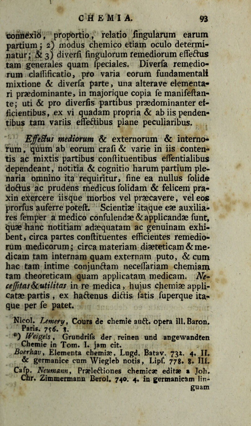 conn£xk>, proportio, relatio lingularum earum partium; 2) modus chemico etiam oculo determi- natur; &3) diverfi fingulorum remediorum effe&us tam generales quam fpeciales. Diverfa remedio- rum claifificatio, pro varia eorum fundamentali mixtione & diverfa parte, una alterave elementa* ri praedominante, in majorique copia fe manifeftan- te; uti & pro diverfis partibus praedominanter ef- ficientibus, ex vi quadam propria & ab iis penden- tibus tam variis effe&ibus plane peculiaribus. . Effetius mediorum & externorum & interno- rum, quum ab eorum crafi& varie in iis conten- tis ac mixtis partibus conftituentibus effentialibus dependeant, notitia & cognitio harum partium ple- naria omnino ita requiritur, fine ea nullus folide doftus ac prudens medicus folidam & felicem pra- xin exercere iisque morbos vel praecavere, vel eos prorfus auferre poteft. Scientiae itaque eae auxilia- res femper a medico confulendae& applicandae funt, quae hanc notitiam adaequatam ac genuinam exhi- bent, circa partes conftituentes efficientes remedio- rum medicorum; circa materiam diaeteticam & me- dicam tam internam quam externam puto, & cum hac tam intime conjunftam neceffariam chemiam, tam theoreticam quam applicatam medicam. Ne• ceffitas&c uti litas in re medica, hujus chemiae appli- catae partis, ex haftenus diftis fatis fuperque ita- que per fe patet. Nicol. Lemery, Cours de chemie au£t* opefa ill.Baron. Paris. 716. %. *) Weigels, Grundrifs der reinen und angewandten Chemie in Tom. I. jam cit. Boerhav, Elementa chemiae, Lugd. Batav. 732. 4, II. & germanice cum Wiegleb notis, Lipf. 778* 8* Ilf. Cafp. Neumann, Praelectiones chemicae editae a Joh. Chr, Zimmermann Berol, 740. 4, in germanicam lin- guam