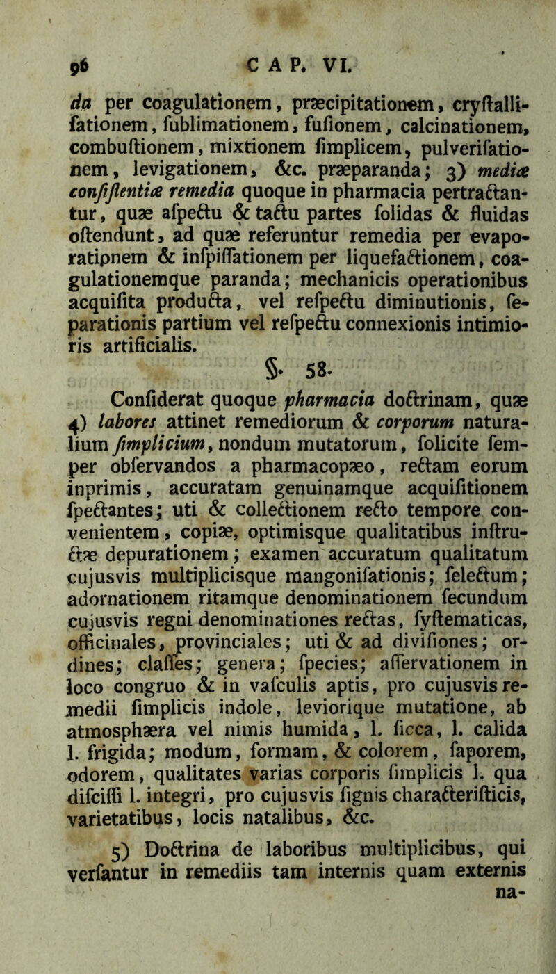 da per coagulationem, praecipitationem, cryftalli- fationem, fublimationem, fufionem, calcinationem, combuftionem, mixtionem fimplicem, pulverifatio- nem, levigationem, &c. praeparanda; 3) medice confijlentice remedia quoque in pharmacia pertraftan- tur, quae afpeftu & taftu partes folidas & fluidas oftendunt, ad quae referuntur remedia per evapo- ratipnem & infpidationem per liquefaftionem, coa- gulationemque paranda; mechanicis operationibus acquifita produfta, vel refpeftu diminutionis, fe- parationis partium vel refpeftu connexionis intimio- ris artificialis. §• 58« Confiderat quoque pharmacia doftrinam, quae 4) labores attinet remediorum & corporum natura- lium ftmplicium, nondum mutatorum, folicite fem- per obfervandos a pharmacopaeo, reftam eorum inprimis, accuratam genuinamque acquifitionem fpeftantes; uti & colleftionem refto tempore con- venientem, copiae, optimisque qualitatibus inftru- ftae depurationem; examen accuratum qualitatum cujusvis multiplicisque mangonifationis; feleftum; adornationem ritamque denominationem fecundum cujusvis regni denominationes reftas, fyftematicas, officinales, provinciales; uti & ad divifiones; or- dines; clades; genera; fpecies; adervationem in loco congruo & in valculis aptis, pro cujusvis re- medii fimplicis indole, leviorique mutatione, ab atmosphaera vel nimis humida, 1. ficca, 1. calida 1. frigida; modum, formam, & colorem, faporem, odorem, qualitates varias corporis fimplicis 1. qua difcifli 1. integri, pro cujusvis fignis charafterifticis, varietatibus, locis natalibus, &c. 5) Doftrina de laboribus multiplicibus, qui verfantur in remediis tam internis quam externis na-