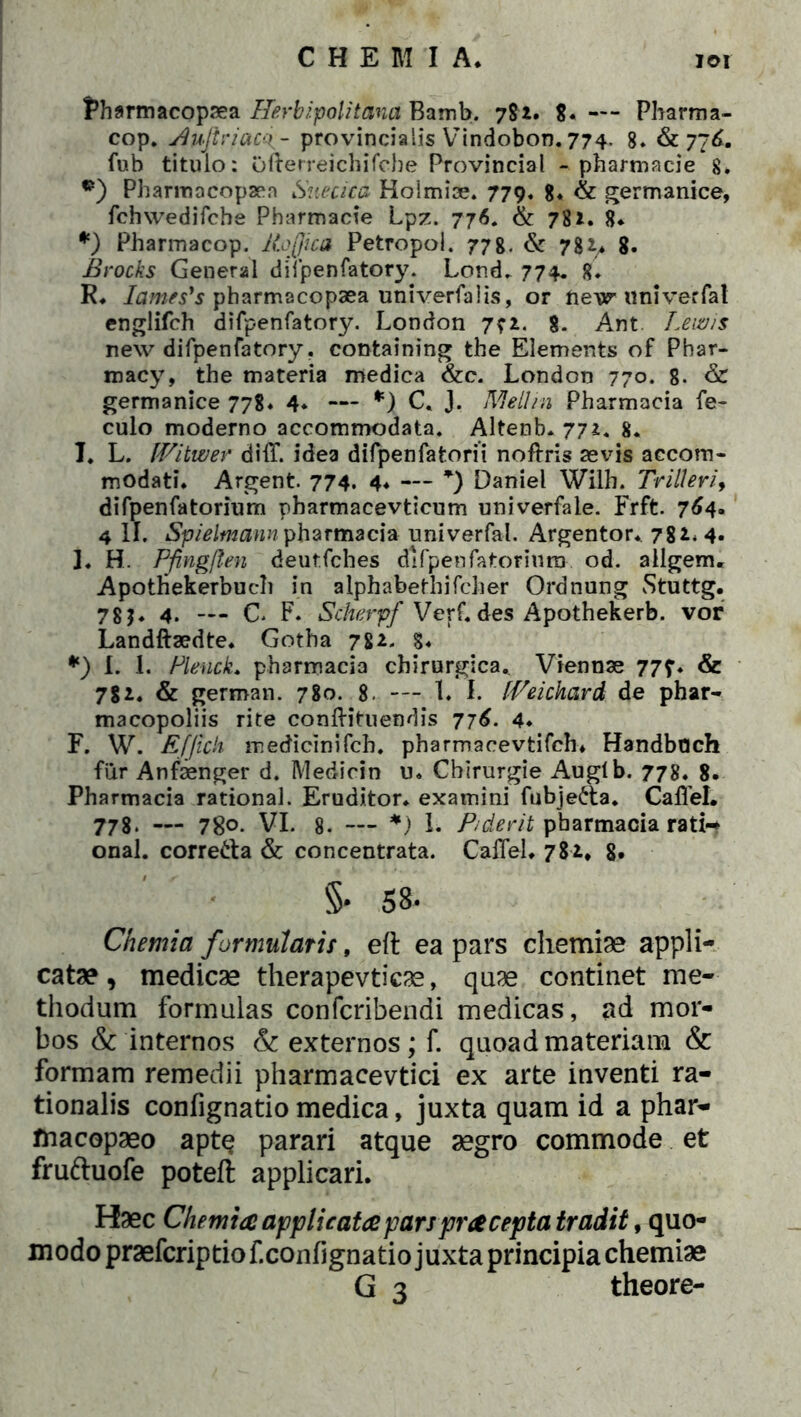 Pharmacopsea Herbipolitana Bamb. 782. $« —- Pharma- cop. Buflriaco., - provincialis Vindobon. 774. 8» & 776. fub titulo: Ofterreichifcbe Provincial - pharmacie 8. •) Pharmocopaer» Suecica Hoimise. 779* 8* & germanice, fchwedifche Pharmacie Lpz. 776. & 782. 8* *) Phannacop. Rojjica Petropol. 778. & 782.* 8. Brocks General difpenfatory. Lond. 774. 8. R* Iames's pharmacopaea univerfalis, or ftev univerfat englifch difpenfatory. London 7? 2. 8. Ant. Levo is new difpenfatory. containing the Elements of Phar- macy, the materia medica &c. London 770. 8- & germanice 778* 4* — *) C. J. Meliin Pharmacia fe- culo moderno accommodata. Altenb* 772. 8. I. L. Witwer diff. idea difpenfatorii noftris sevis accom- modati* Argent. 774. 4* — *) Daniel Wilb. Trilleri, difpenfatorium pharmacevticum univerfaie. Frft. 764- 4 II. Spieltnann pharmacia univerfal. Argentor* 782. 4- ]♦ H. Pfingjlen deutfches dlfpenfatoriuro od. allgenu ApotHekerbuch in alphabethifcher Ordnung Stuttg. 78?« 4. — C. F. Scherpf Verf. des Apothekerb. vor Landftsedte* Gotha 782. 8* *) I. I. Plenck* pharmacia chirurgica. Viennae 777* & 7S2. & german. 780. 8. — 1. I. f-Veichard de phar- macopoliis rite conftituendis 776. 4* F. W. Efficit medicinifch. pharmacevtifch* Handbach fur Anfsenger d. Medicin u» Chirurgie Augtb. 778. 8. Pharmacia rational. Eruditor* examini fubje&a. CalTeL 778. — 78o. VI. 8. — *) 1* P/derit pharmacia rati-* onal. corre&a & concentrata. CafTel* 782, g, 5* 58- Chemia formidatis, eft ea pars chemiae appli- catae , medicae therapevticae, quae continet me- thodum formulas confcribendi medicas, ad mor- bos & internos & externos; f. quoad materiam & formam remedii pharmacevtici ex arte inventi ra- tionalis confignatio medica, juxta quam id a phar- fnacopaeo aptq parari atque aegro commode et fruftuofe poteft applicari* Haec Chemia applicata pars praecepta tradit, quo- modo praefcriptiof. confignatio juxta principia chemiae
