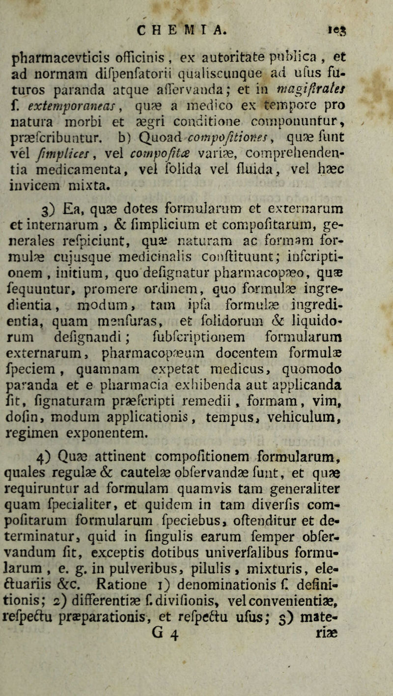 pharmacevticis officinis , ex autoritafce publica , et ad normam difpenfatorii qualiscunque ad ufus fu- turos paranda atque affervanda; et in magiflrates f. extemporaneas, quae a medico ex tempore pro natura morbi et aegri conditione componuntur, praefcribuntur. b) Quoad compofitiones, quae funt vel fimplices, vel compofita variae, comprehenden- tia medicamenta, vel folida vel fluida, vel haec invicem mixta. 3) Ea, quae dotes formularum et externarum et internarum , & fimplicium et compofitarum, ge- nerales refpiciunt, qua? naturam ac formam for- mulae cujusque medicinalis conflituunt; infcripti- onem , initium, quo defignatur pharmacopaeo, qu® fequuntur, promere ordinem, quo formulae ingre- dientia, modum, tam ipfa formulae ingredi- entia, quam menfuras, et folidorum & liquido- rum defignandi; fubfcriptionem formularum externarum, pharmacopaeum docentem formulae fpeciem, quamnam expetat medicus, quomodo pacanda et e pharmacia exhibenda aut applicanda fit, fignaturam praefcripti remedii, formam, vim, dofin, modum applicationis, tempus, vehiculum, regimen exponentem. 4) Quae attinent compofitionem formularum, quales regulae & cautelae obfervandae funt, et quae requiruntur ad formulam quamvis tam generaliter quam fpecialiter, et quidem in tam diverfis com- pofitarum formularum fpeciebus, offenditur et de- terminatur, quid in fingulis earum femper obfer- vandum fit, exceptis dotibus univerfalibus formu- larum , e. g. in pulveribus, pilulis, mixturis, ele- ftuariis &c. Ratione 1) denominationis C defini- tionis; 2) differentiae f.divifionis, vel convenientiae, refpeftu praeparationis, et refpeftu ufus; 3) mate- G 4 riae