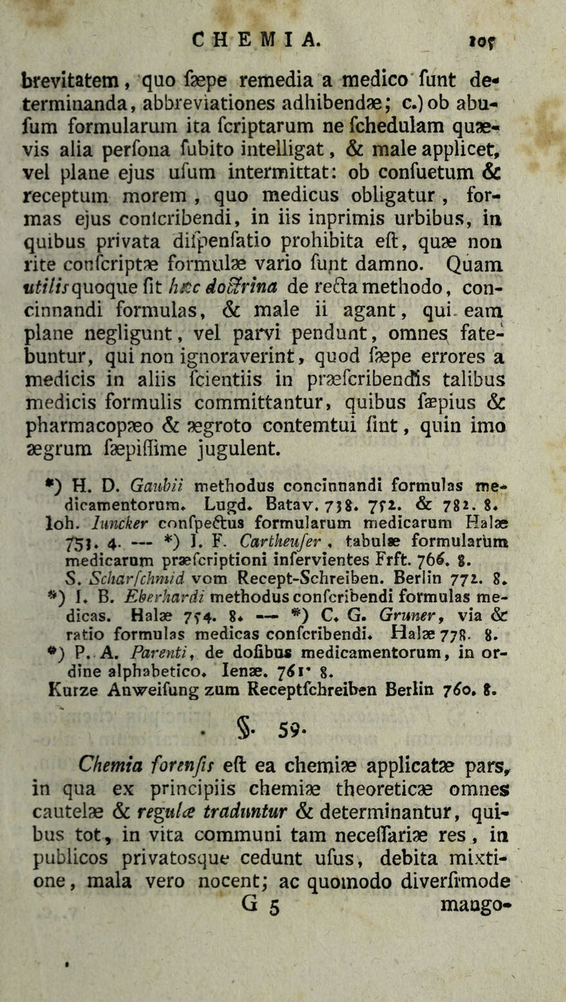 brevitatem, quo faepe remedia a medico funt de- terminanda, abbreviationes adhibendae; c.)ob abu- fum formularum ita fcriptarum ne fchedulam quae- vis alia perfona fubito intelligat, & male applicet, vel plane ejus ufum intermittat: ob confuetum & receptum morem , quo medicus obligatur , for- mas ejus conicribendi, in iis inprimis urbibus, in quibus privata difpenfatio prohibita eft, quae non rite confcriptae formulae vario funt damno. Quam «f/7/Vquoque fit luce dofirina de reda methodo, con- cinnandi formulas, & male ii agant, qui-eam plane negligunt, vel parvi pendunt, omnes fate- buntur, qui non ignoraverint, quod faepe errores a medicis in aliis fcientiis in praefcribendis talibus medicis formulis committantur, quibus faepius & pharmacopaeo & aegroto contemtui fint, quin imo aegrum faepiffime jugulent. *) H. D. Gaubii methodus concinnandi formulas me- dicamentorum. Lugd. Batav. 738. 7f2. & 782. 8. loh. hmcker confpe&us formularum medicarum Halae 753. 4. — *) I. F. Cartheufer , tabulae formularum medicarum prae feri ptioni infervientes Frft. 766. 8. S. Scharfchmid vom Recept-Schreiben. Berlin 771. 8. *) I. B. Eberhardi methodus confcribendi formulas me- dicas. Halae 7^4. 8* — *) C. G. Gruner, via & ratio formulas medicas confcribendi. Halae 77R. 8. •) P. A. Parenti, de dolibus medicamentorum, in or- dine alphabetico. lenae. 761* 8. Kurze Anweifung zum Receptfchreiben Berlin 760» 8. • §• 59- Chemia forenfis eft ea chemiae applicatae pars, in qua ex principiis chemiae theoreticae omnes cautelae & regula traduntur & determinantur, qui- bus tot, in vita communi tam neceflariae res, in publicos privatosque cedunt ufus, debita mixti- one , mala vero nocent; ac quomodo diverfrmode G 5 mango-