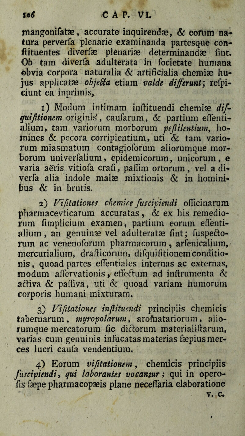 mangonifatae, accurate inquirendae, & eorum na* tura perverfa plenarie examinanda partesque con- flituentes diverfae plenariae determinandae fint. Ob tam diverfa adulterata in focietate humana obvia corpora naturalia & artificialia chemiae hu- jus applicatae objeSa etiam valde differunt; refpi- ciunt ea inprimis, 1) Modum intimam inftituendi chemiae dif- quiftionem originis', caufarum, & partium effenti- alium, tam variorum morborum pejiilentium, ho- mines & pecora corripientium, uti & tam vario- rum miasmatum contagioforum aliorumque mor- borum univerfalium, epidemicorum, unicorum, e varia aeris vitiofa crafi, pafiim ortorum , vel a di- verfa alia indole malae mixtionis & in homini- bus & in brutis. 2) Vifitationes chemice fusci pendi officinarum pharmacevticarum accuratas, & ex his remedio- rum fimplicium examen, partium eorum eflenti- alium, an genuinae vel adulteratae fint; fuspe&o- rum ac venenoforum pharmacorum, arfenicalium, mercurialium, drafticorum, difquifitionemconditio- n\s, quoad partes eflentiales internas ac externas, modum afiervationis, effeftum ad inftrumenta & aftiva & paffiva, uti & quoad variam humorum corporis humani mixturam. 0) Vifitationes injlituendi principiis chemicis tabernarum, myropolarum, aromatariorum, alio- rumque mercatorum fic diftorum materialiftarum, varias cum genuinis infucatas materias faepius mer- ces lucri caufa vendentium. 4) Eorum vifitationem, chemicis principiis fuscipiendi, qui laborantes vocantur; qui in opero- fis faepe pharmacopaeis plane neceflaria elaboratione v. c.