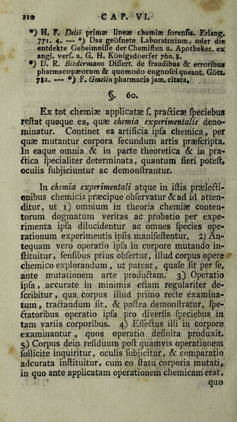 *) H. F. Delii primae lineae chemiae forenfls. Erlang. 771. 4«. — *) Das geOfnete Laboratorium, oder die entdekte Geheimniffe der Chemiften u. Apotheker. ex angi. verf. a. G. H* Konigsdoerfer 760.8* •) D. R. Biedermann Differt, de fraudibus & erroribus pharmacopaeorum & quomodo cognofci queant. Gott. 781. — *) F* Gmelin pharmacia jam. citata, §. 60. Ex tot chemiae applicatae f. pra&icae fpeciebus reflat quoque ea, quae chemia experimentalis deno- minatur. Continet ea artificia ipfa chemica, per quae mutantur corpora fecundum artis praefcripta. In eaque omnia & in parte theoretica & in pra- ftica fpecialiter determinata, quantum fieri poteft, oculis fubjiciuntur ac demonftrantur. In chemia experimentali atque in ifiis pnelefti- onibus chemicis praecipue obfervatur& ad id atten- ditur, ut 1) omnium in theoria chemiae conten- torum dogmatum veritas ac probatio per expe- rimenta ipfa dilucidentur ac omnes fpecies ope- rationum experimentis ipfis manifeflentur. 2) An- tequam vero operatio ipfa in corpore mutando in- llituitur, fenfibus prius obfertur, illud corpus opere chemico explorandum , ut pateat, quale fit per fe, ante mutationem arte produ&am. 3) Operatio ipfa, accurate in minimis etiam regulariter de- fcribitur, qua corpus illud primo recle examina- tum, traclandum fit, & poflea demonftratur, fpe- ftatoribus operatio ipfa pro diverfis fpeciebus in tam variis corporibus. 4) Effeftus illi in corpore examinantur , quos operatio definita produxit. 5) Corpus dein refiduum pofl quamvis operationem follicite inquiritur, oculis fubjicitur, & comparatio adcurata inflituitur, cum eo ftatu corporis mutati, in quo ante applicatam operationem chemicamerat, quo