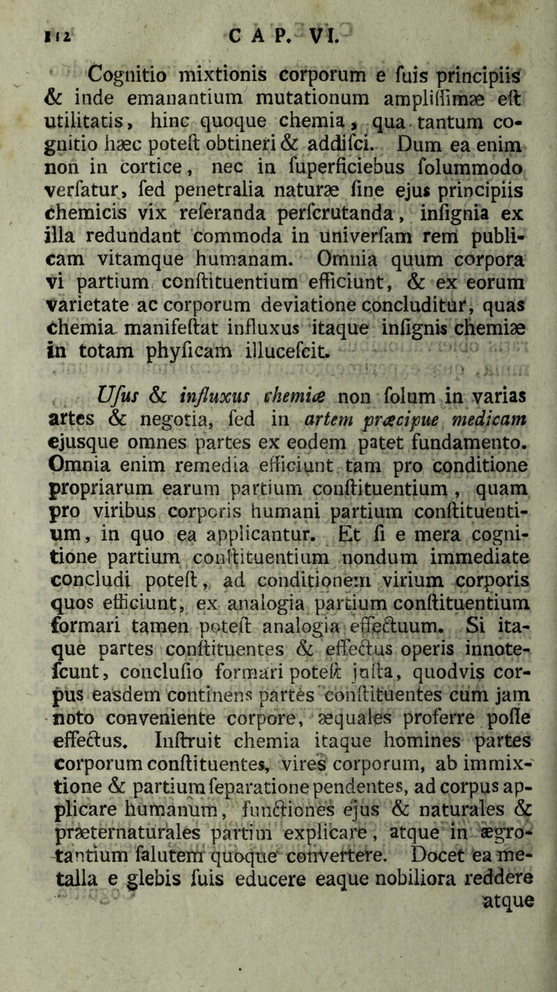 Cognitio mixtionis corporum e fuis principiis & inde emanantium mutationum ampliffimse eft utilitatis, hinc quoque chemia, qua tantum co- gnitio haec poteft obtineri & addifci. Dum ea enim non in cortice, nec in fuperficiebus folummodo verfatur, fed penetralia naturae line ejus principiis chemicis vix referanda perfcrutanda, infignia ex illa redundant commoda in univerfam rem publi- cam vitamque humanam. Omnia quum corpora vi partium conftituentium efficiunt, & ex eorum varietate ac corporum deviatione concluditur, quas chemia manifeftat influxus itaque infignis chemiae in totam phyficam illucefcit. Ufus & influxus chemia non folum in varias artes & negotia, fed in artem pracipue medicam ejusque omnes partes ex eodem patet fundamento. Omnia enim remedia efficiunt tam pro conditione propriarum earum partium conftituentium , quam pro viribus corporis humani partium conftituenti- um, in quo ea applicantur. Et fi e mera cogni- tione partium .conftituentium nondum immediate concludi poteft, ad conditionem virium corporis quos efficiunt, ex analogia partium conftituentium formari tamen poteft analogia effs&uum. Si ita- que partes conftituentes & effeftus operis innote- fcunt, conclufio formari poteft jafta, quodvis cor- pus easdem continens partes conftituentes cum jam noto conveniente corpore, aequales proferre polle effectus. Inftruit chemia itaque homines partes corporum conftituentes, vires corporum, ab immix- tione & partium feparatione pendentes, ad corpus ap- plicare humanum, funftiones ejus & naturales & praeternaturales partim explicare, atque in aegro- tantium falutem quoque convertere. Docet ea me- talla e glebis fuis educere eaque nobiliora reddere   atque