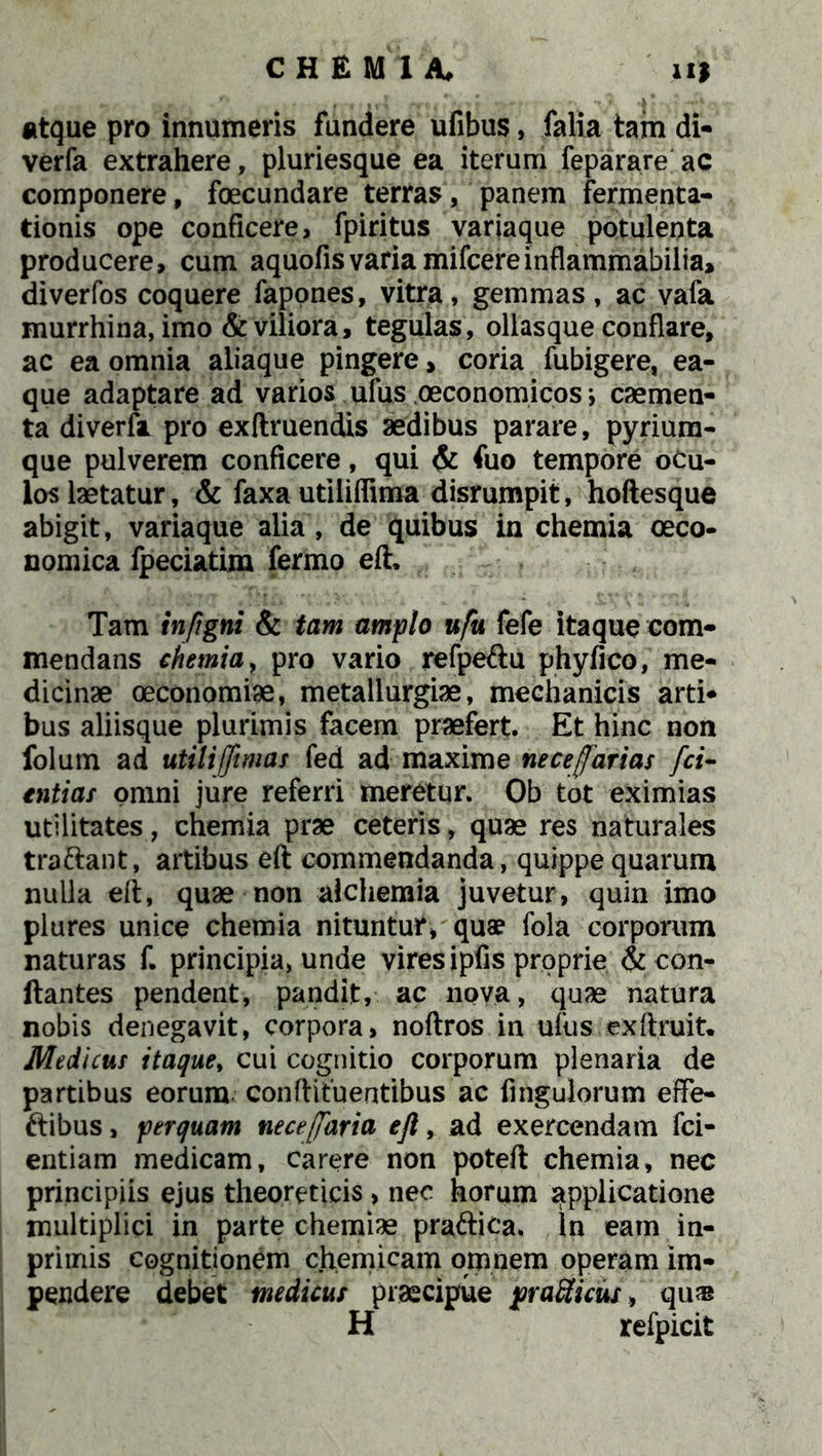 atque pro innumeris fundere ufibus, falia tam di- verfa extrahere, pluriesque ea iterum feparare ac componere, foecundare tertas, panem fermenta- tionis ope conficere, fpiritus variaque potulenta producere, cum aquofisvaria mifcereinflammabilia, diverfos coquere fapones, vitra, gemmas, ac vafa murrhina, imo & viliora, tegulas, ollasque conflare, ac ea omnia aliaque pingere, coria fubigere, ea- que adaptare ad varios ufus oeconomicos j caemen- ta divertor pro exftruendis aedibus parare, pyrium- que pulverem conficere, qui & fuo tempore oCu- los laetatur, & faxa udliffima disrumpit, hoftesque abigit, variaque alia, de quibus in chemia oeco- nomica fpeciatim fermo eft. Tam in/igni & tam amplo ufu fefe itaque com- mendans chemia, pro vario refpedu phyfico, me- dicinae oeconomiae, metallurgiae, mechanicis arti- bus aliisque plurimis facem praefert. Et hinc non folum ad utilijft mas fed ad maxime necejfarias [ci- enti as omni jure referri meretur. Ob tot eximias utilitates, chemia prae ceteris, quae res naturales tradant, artibus eft commendanda, quippe quarum nulla eft, quae non alchemia juvetur, quin imo plures unice chemia nituntur, quae fola corporum naturas f. principia, unde vires ipfis proprie & cen- itantes pendent, pandit, ac nova, quae natura nobis denegavit, corpora, noftros in ufus exftruit. Medicus itaque, cui cognitio corporum plenaria de partibus eorum conftituentibus ac fingulorum effe- ftibus, perquam nece/faria eft, ad exercendam fci- entiam medicam, carere non poteft chemia, nec principiis ejus theoretieis, nec horum applicatione multiplici in parte chemiae pradica. In eam in- primis cognitionem chemicam omnem operam im- pendere debet medicus praecipue jwaRicus, qu® H refpicit