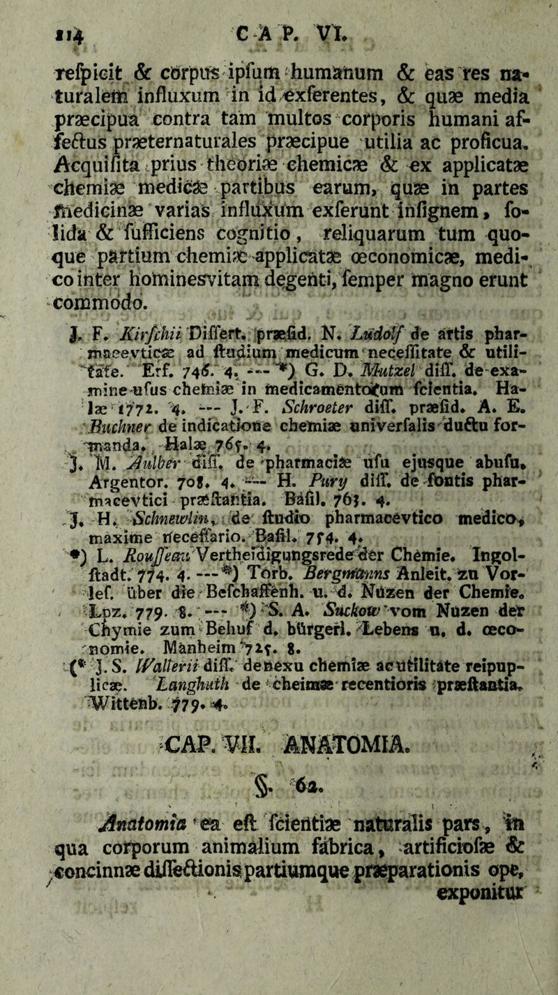 refpicit & cbrpus ipfum humanum & eas res na- turalem influxum in id £xferentes, & quae media praecipua contra tam multos corporis humani af- feftus praeternaturales praecipue utilia ac proficua. Aequi fi ta prius theoriae ehemicae & ex applicatae chemiae medici partibus earum, quae in partes jfhedicinae varias influxum exferunt infignem > fo- lida & fufficiens cognitio, reliquarum tum quo- que partium chemia applicatae oeconomicae, medi-, co inter horninesvitam degehti, femper magno erunt commodo. I F. Kirfchii Differt, praeiid. N. Ludolf de artis phar- maeevticse ad ftadium medicum neceflitate & utili- tafe. Erf. 746. 4. G. D. Mutzel diff* deexa- jmine ufus chehniae in medicamentoitum (cientia. Ha- lari 772. '4, — J. F. Schroeter diff. praefid. A. E. Buchner de indicatione chemiae univerfalis duttu for- manda. Halae 76?» 4» I M. ^ulbermtt. de pharmacis ufa e jusque abufu* Argentor. 70J. 4. H. Pury diff. de fontis phar- m^cevtici prseftar/tia. Bdfi). 761. 4. J. H. Sclmewlinr de iludio pharmacevtico medico» maxime tfeceffario. Bafii. 7f4. 4. *) L. RouJJecni'Vertherdigungsrede <&r Chemie. Ingol- ftadt. 774. 4. — Torb. Bergttrtmns Anleit. au Vor- lef. uber die Befchaffenh. u. d. Ntizen der Chemie* Lpz. 779. $. — Y0 S. A. Suckow 'vom Nuzen det Cnymie zum Behuf d. btifgerl. I-ebens u. d* oeco- nomi e. Manheim'7*f« 8. (* 3 S. IValtevii diff* denexu chemiae ac utilitate reipup- licae. Langhuth de cheimae reeentioris praeftantia* Witt6hb. $79* 4» cap. m anatomia. §. 6». ' ’ • « r- ■ Amtomia esL eft feieiitias naturalis pars , in qua corporum animalium fabrica, artificiofae & concinnae djJTe&ionis partiumque praeparationis ope, exponitur