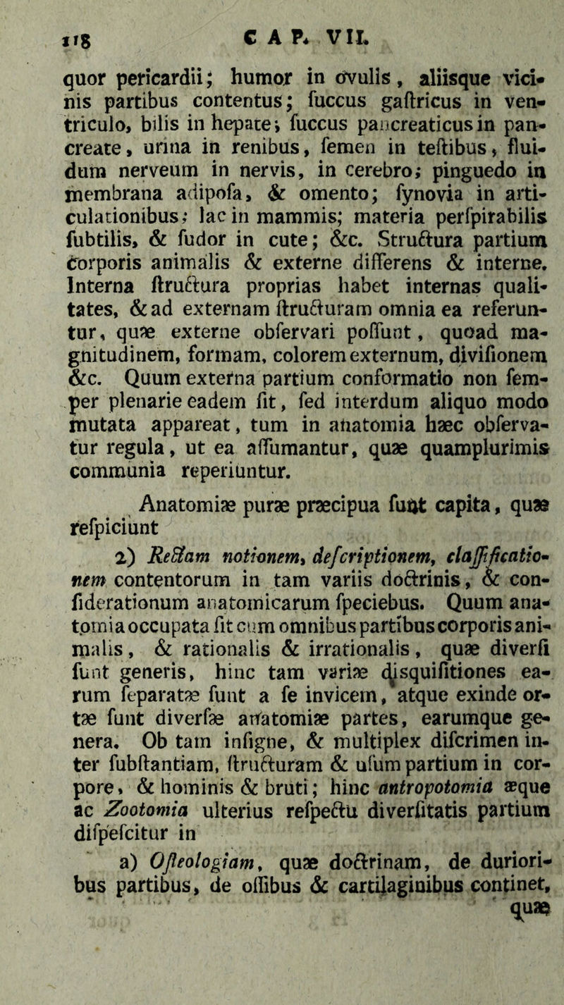 8 quor pericardii; humor in dvulis, aliisque vici» nis partibus contentus; fuccus gaftricus in ven- triculo, bilis in hepate*, fuccus pancreaticus in pan- create, urina in renibus, femen in teftibus, flui- dum nerveurn in nervis, in cerebro; pinguedo in membrana adipofa, & omento; fynovia in arti- culationibus; lac in mammis; materia perfpirabilis fubtilis, & fudor in cute; &c. Struftura partium corporis animalis & externe differens & interne. Interna ftruftura proprias habet internas quali- tates, &ad externam ftrufturam omnia ea referun- tur, quae externe obfervari poffunt, quoad ma- gnitudinem, formam, colorem externum, divifionem &c. Quum externa partium conformatio non fem- per plenarie eadem fit, fed interdum aliquo modo mutata appareat, tum in afiatomia haec obferva- tur regula, ut ea affumantur, quae quamplurimis communia reperiuntur. Anatomiae purae praecipua fufct capita, quae refpiciunt 2) jReSam notionem* defcriptionem, clarificatio- nem contentorum in tam variis do&rinis, & con- fiderationum anatomicarum fpeciebus. Quum ana- tomi a occupata fit cum omnibus partibus corporis ani- malis, & rationalis & irrationalis, quae diverfi funt generis, hinc tam variae c^isquifitiones ea- rum reparatas funt a fe invicem, atque exinde or- tae funt diverfae atratomiae partes, earumque ge- nera. Ob tam infigne, & multiplex difcrimen in- ter fubftantiam, firufturam & ufum partium in cor- pore, & hominis & bruti; hix\c antropotomia aeque ac Zootomia ulterius refpe&u diverfitatis partium difpefcitur in a) Ofieologiam, quae doftrinam, de duriori- bus partibus, de ollibus & cartilaginibus continet, quae