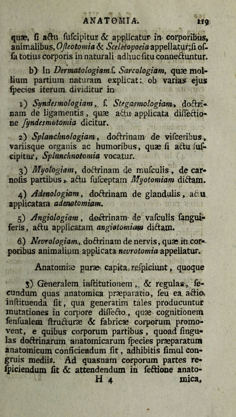 quae, fi aftu fufcipitur & applicatum ih corporibus, animalibus, Ojleotomia & ScelHopoeia appellatur;fi of- fa totius corporis in naturali adhuc fku conneftuntur. b) In Der mate logi amL Sare alogiam, quae mol- lium partium naturam explicat:, ob varias ejus fpecies iterum dividitur m 1) Syndesmologiam, f. Stegasmologiam, doftri- nam de ligamentis, quae aftu applicata diffeftio- ne fyndesmetomia dicitur. 2) Splanchnologiam, doftrinam de vifcerihus, variisque organis ac humoribus, quae fi aftu luf- cipitur, Splanchnotomia vocatur. 3) Myologiam, doftrinam de mufculis, de car* nolis partibus» aftu fufeeptam Myotomiam diftam. 4) Adenologiam, doftrinam de glandulis, aftu applicatam adenatomiam. 5) Angiologiam , doftrinam- de vafculis fangui- feris, aftu applicatam angiotomiam diftam. 6) Neurologiant, doftrinam de nervis, quae rti cor- poribus animalium applicata nevrotomia appellatur. Anatomiae gurae; capita ;refpiciunt, quoque S) Generalem mftitutionem,, & regulas* fe- cundum quas anatomica praeparatio, feu ea. afrm inftituenda fit, qua generatim tales producuntur mutationes in corpore dilfefto, quae cognitionem fenfualem ftrufturae & fabricae corporum promo- vent, e quibus corporum partibus, quoad fingu- las doftrinarum anatomicarum fpecies praeparatum anatomicum confidendum fit, adhibitis fimul con- gruis mediis. Ad quasnam corporum partes re- fpiciendum fit & attendendum in feftione anato- H 4 mica*