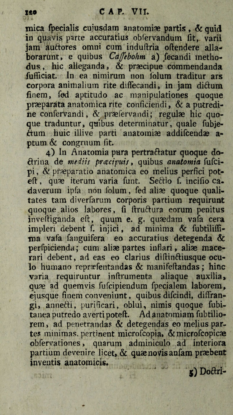 mica fpecialis cuiusdam anatomiae partis , & quid in quavis parte accuratius obfervandum fit, varii jam auttores omni cum induftria oftendere alia- borarunt, e quibus Ca(febohm a) fecandi metho- dus , hic alleganda, & praecipue commendanda fufficiat. In ea nimirum non lolum traditur ars corpora animalium rite diflecandi, in jam di&um finem, fed aptitudo ac manipulationes quoque praeparata anatomica rite conficiendi, & a putredi- ne confervandi, & praefervandi; regulae hic quo- que traduntur, quibus determinatur, quale fubje- ftum huic iilive parti anatomiae addifcendae a- ptum & congruum fit. 4) In Anatomia pura pertraftatur quoque do- ftritia de mediis praecipuis, quibus anatomia fufci- pi, & praeparatio anatomica eo melius perfici pot- eft, quae iterum varia funt. Seftio f. incifio ca- daverum ipfa non folum, fed aliae quoque quali- tates tam diverfarum corporis partium requirunt quoque alios labores, fi ftruftura eorum penitus inveftiganda eft, quum e. g. quaedam vafa cera impleri debent f. injici, ad minima & fubtiliffi- tna vafa fanguifera eo accuratius detegenda & perfpicienda; cum aliae partes inflari, aliae mace- rari debent, ad eas eo clarius diftinttiusque ocu- lo humano repraefentandas & manifeftandas; hinc varia requiruntur inftrumenta aliaque auxilia» quae ad quemvis fufcipiendum fpecjalem laborem, ejusque finem conveniunt, quibus difcindi, diffran- gi, annefti, purificari, oblui, nimis quoque fubi- tanea putredo averti poteft. Ad anatomiam fubtilio- rem, ad penetrandas & detegendas eo melius par- tes minimas, pertinent microfcopia, &microfcopicae obfervationes, quarum adminiculo ad interiora partium devenire licet, & quae novis anfam praebent inventis anatomicis. $) Doftri-