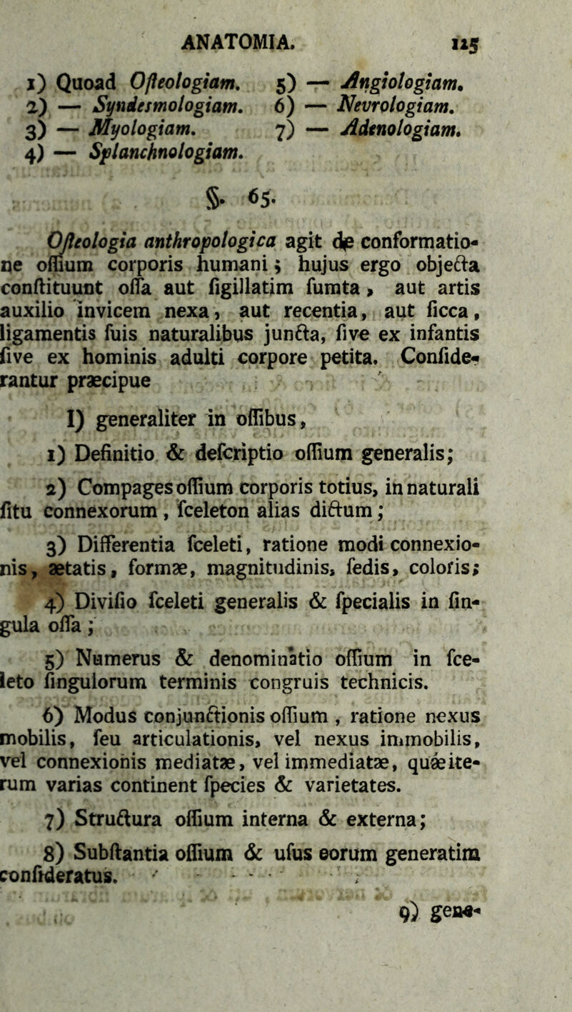 i*5 1) Quoad Ofteologiam. 5) — Angiologjam. 2) — Syndesmologiam. 6) — Nevrologiam. 3) — Myologiam. 7) — Adtnologiam. 4) — Splanchnologiam. $• 65. Ofteologia anthropologica agit d<e conformatio- ne offium corporis humani $ hujus ergo objefta conftituunt offa aut figillatim fumta, aut artis auxilio invicem nexa, aut recentia, aut ficca, ligamentis fuis naturalibus junfta, five ex infantis five ex hominis adulti corpore petita. Confide- rantur praecipue I) generaliter in offibus, 1) Definitio & defcriptio offium generalis; 2) Compages offium corporis totius, in naturali fitu connexorum , fceleton alias diftum; 3) Differentia fceleti, ratione modi connexio- nis, aetatis, formae, magnitudinis, fedis, coloris; 4) Divifio fceleti generalis & fpecialis in fin- gula offa; 5) Numerus & denominatio offium in fce- leto fingulorum terminis congruis technicis. 6) Modus conjunftionis offium , ratione nexus mobilis, feu articulationis, vel nexus immobilis, vel connexionis mediatae, vel immediatae, quaeite- rum varias continent fpecies & varietates. 7) Struftura offium interna & externa; 8) Subftantia offium & ufus eorum generatim conftderatus.