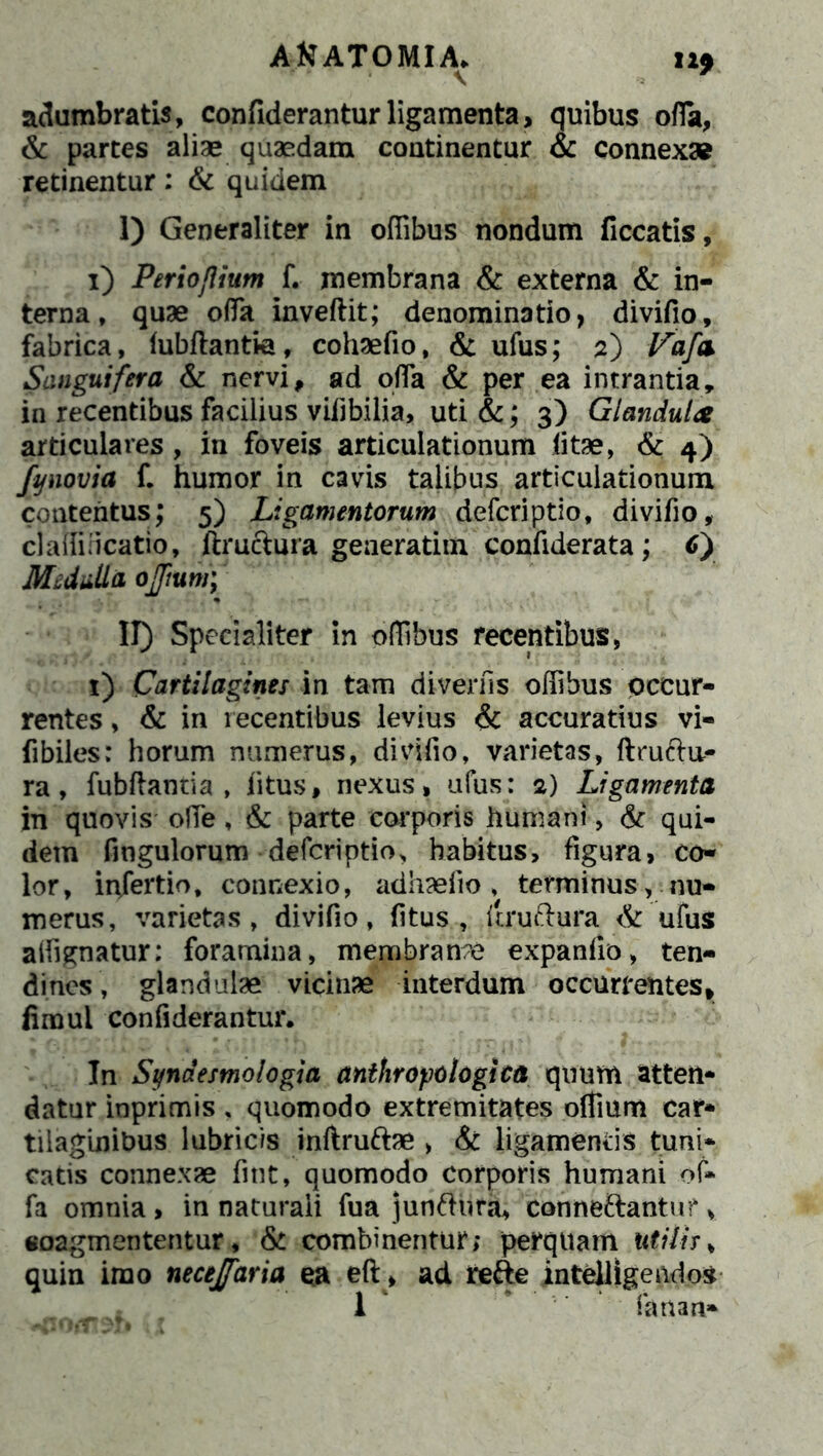 AKATOMI.A» H9 adumbratis, confideranturligamenta, quibus ofia, & partes aliae quaedam continentur & connex* retinentur: & quidem I) Generaliter in offibus nondum ficcatis, i) PeriojUum f. membrana & externa & in- terna, quae offia inveftit; denominatio, divifio, fabrica, lubftantie, cohaefio, & ufus; 2) Vafa Sanguifera & nervi, ad offa & per ea intrantia, in recentibus facilius vifibilia, uti &; 3) Glandulae articulares, in foveis articulationum litae, & 4) fynovia f. humor in cavis talibus articulationum contentus; 5) Ligamentorum defcriptio, divifio, claffincatio, ftructura geaeratim confiderata; C) Mcdti.Ua ojjium; II) Specialiter in offibus recentibus, x) Cartilagines in tam diverfis offibus occur- rentes , & in recentibus levius & accuratius vi» fibiles: horum numerus, divifio, varietas, ftruchi- ra, fubftantia , litus, nexus, ufus: 2) Ligamenta in quovis ofie, & parte corporis humani, & qui- dem fingulorum defcriptio, habitus, figura, co- lor, in/ertio, connexio, adhaefio , terminus, nu- merus, varietas, divifio, fitus , itruftura & ufus aifignatur; foramina, membranae expanfio, ten- dines, glandulae vicinae interdum occurrentes, fimui confiderantur. In Stfnaesmologia anthropo logica quum atten- datur inprimis , quomodo extremitates offium car- tilaginibus lubricis inftru&ae , & ligamentis tuni- catis connexae fint, quomodo corporis humani of- fa omnia, in naturali fua junftura, conne&antu?, coagmententur, & combinentur; perquam utilir, quin imo necejfaria ea eft, ad refte intelllgendos