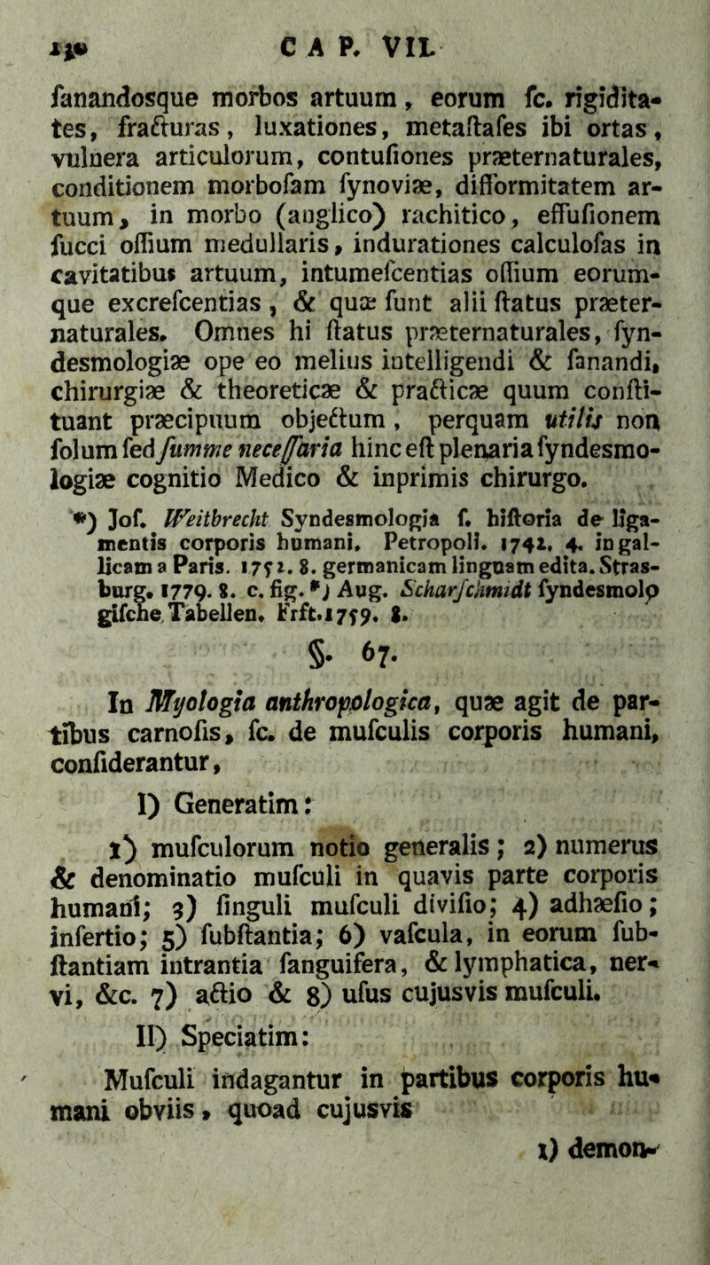 fanandosque morbos artuum, eorum fc. rigidita- tes, frafturas, luxationes, metaftafes ibi ortas, vulnera articulorum, contufiones praeternaturales, conditionem morbofam fynoviae, diflormitatem ar- tuum, in morbo (augiico) rachitico, effufionem fucci offium medullaris, indurationes calculofas in cavitatibus artuum, intumefcentias offium eorum- que excrefcentias , & quae funt alii flatus praeter- naturales. Omties hi flatus praeternaturales, fyn- desmologiae ope eo melius intelligendi & fanandi, chirurgiae & theoreticae & pra&icae quum confti- tuant praecipuum objeftum, perquam utilis non folum fed fumme nece/far ia hinc efl plenaria fyndesmo- logiae cognitio Medico & inprimis chirurgo. *) Jof. Weitbrecht Syndestnologia f. hifloria de liga- mentis corporis humani. Petropoli. 174*. 4« in gal- licam a Paris. 17f 8. germanicam linguam edita. Stras- burg. 1779. 8. c. fig. *) Aug. Scharjchmidt fyndesmolp gifche Tabellen. Frft.i7f9» 8* §. 67. In Mt/otogta anthropologica, quae agit de par- tibus carnofis, fc. de mufculis corporis humani, confiderantur, I) Generatim: i) mufculorum notio generalis; 2) numerus & denominatio mufculi in quavis parte corporis humani; 3) finguli mufculi divifio; 4)adhaefio; lnfertio; 5) fubftantia; 6) vafcula, in eorum fub- ftantiam intrantia fanguifera, & lymphatica, ner- vi, &c. 7) aftio & 8) ufus cujus vis mufculi. II) Speciatim: Mufculi indagantur in partibus corporis hu- mani obviis» quoad cujusvis x) demon-