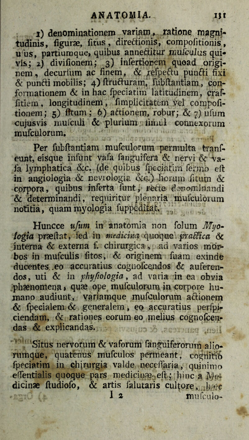 ANATOMIA. Ut i) denominationem variam, ratione magni- tudinis, figurae, fitus, direftionis, compolitionis, u us, partiumque, quibus^ anneftitur mufculus qui- vis; 2) divifionem; 3) infertiorcm quoad origi- nem, decurlum ac finem, & refpe&u punfti fixi & punfti mobilis; 4)ftrufturanC lubftantiam, con- formationem & in hac fpeciatim latitudinem , craf- fitiem, longitudinem , fimplicitatem vel compofi- tionem; 5) fttum; 6) aftionem, robur; & 7) ufum cujus vis mulculi & plurium timui connexorum mufculorum. Per fubflantiam mufculorum permulta tranf- eunt, eisque infunt vafa fanguifera & nervi &va- fa lymphatica &c. (de quibus fpeciatim fermo elt in angiologia & nevrologia &c.) horum fitum & corpora, quibus inferta funt, refte denominandi & determinandi, requiritur plenaria mufculorum notitia, quam myologia fuppeditat Huncce ufum in anatomia non folum Mtjo- iogia praedat, fed in medicina quoque praffica 6c interna & externa f. chirurgica, ad varios mon- bos in mufculis fitos, & originem fuam exinde ducentes, .eo accuratius coguofcendos & auferen- dos, uti & in phyfiologia, ad varia in ea obvia phaenomena» quae ope mufculorum in corpore hu- mano audiunt, variamque mufculorum aftionem & fpecialem & generalem, eo accuratius perfpir ciendam, & rationes eorum eo melius cognofcen- das & explicandas. 36\acwm&€f Wl J Situs nervorum & vaforum fanguiferoruin alio- rumque, quatenus mufculos permeant, cogriitio fpeciatim in chirurgia valde neceffaria, quinimo effentialis quoque pars medici im.eft; hinc a JWe- dicinae ftudiofo, & artis falutaris cultore, -h^c