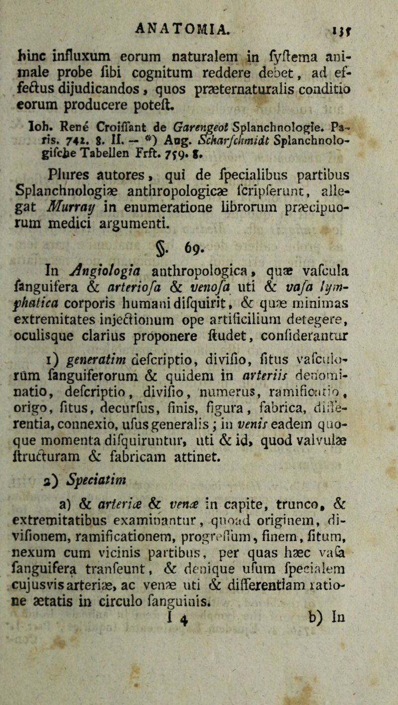 Uf bine influxum eorum naturalem in fyftema ani- male probe fibi cognitum reddere debet, ad ef- feftus dijudicandos, quos praeternaturalis conditio eorum producere potelt Ioh. Rene Croiffant de Garemeot Splanchnologle. Pa- ris. 74t. 8. II. — #) Aug. Schar/ckmidt Splanchnolo- gifcfce Tabellen Frft* 7*9. g, PJures autores, qui de /pedalibus partibus Splanchnologiae anthropologicae /cripferunt, alle- gat Murray in enumeratione librorum praecipuo- rum medici argumenti. §. 69. In Angiologia anthropoiogica, quae vafcula /anguifera & arterio/a & venofa uti & vafa lym- phatica, corporis humani difquirit, & quae minimas extremitates injeftionum ope artificilium detegere, oculisque clarius proponere ftudet, confiderantur 1) generatim deferiptio, divifio, fitus vafeuio- rum fanguiferorum & quidem in arteriis denomi- natio, deferiptio, divifio, numerus, ramifiontio, origo, fitus, decurfus, finis, figura, fabrica, diffe- rentia, connexio, ufus generalis; in venis eadem quo- que momenta difquiruntur, uti & id> quod valvulae ftrufturam & fabricam attinet. 3) Speci at im a) & arter ice & vence in capite, trunco, & extremitatibus examinantur, quoad originem, di- vifionem, ramificationem, progreflum, finem, litum, nexum cum vicinis partibus, per quas haec vafe /anguifera tranfeunt, & denique ufum /pedalem cujusvis arteriae, ac venae uti & differentiam ratio- ne aetatis in circulo fanguinis*