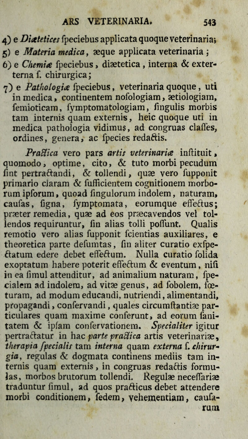 4) e Diaetetices fpeciebus applicata quoque veterinaria* 5) e Materia medica, aeque applicata veterinaria ; 6) e Chemiae fpeciebus, diaetetica , interna & exter- terna f. chirurgica; 7) e Pathologice fpeciebus, veterinaria quoque, uti in medica, continentem nofologiam, aetiologiam, femioticam, fymptomatologiam, fingulis morbis tam internis quam externis, heic quoque uti in medica pathologia vidimus, ad congruas claffes, ordines, genera, ac fpecies redaftis. PraHica vero pars artis veterinariae inftituit, quomodo, optime, cito, & tuto morbi pecudum fint pertraftandi, & tollendi, quae vero fupponit primario claram & fufficientem cognitionem morbo- rum ipforum, quoad fingulorum indolem, naturam, caufas, figna, fymptomata, eorumque effeftus; praeter remedia, quae ad eos praecavendos vel tol- lendos requiruntur, frn alias tolli poffunt. Qualis remotio vero alias fupponit fcientias auxiliares, e theoretica parte defumtas, fin aliter curatio exfpe- ftatum edere debet effeftum. Nulla curatio folida exoptatum habere poterit effeftum & eventum, nili in ea fimul attenditur, ad animalium naturam, fpe- cialem ad indolem, ad vitae genus, ad fobolem, foe- turam, ad modum educandi, nutriendi, alimentandi, propagandi, confervandi, quales circumftantiae par- ticulares quam maxime conferunt, ad eorum fani- tatem & ipfam confervationem. Specialiter igitur pertraftatur in hac parte praSica artis veterinariae, therapia /pedalis tam interna quam externa f. chirur- gia, regulas & dogmata continens mediis tam in- ternis quam externis, in congruas redaftis formu- las, morbos brutorum tollendi. Regulae neceffariae traduntur fimul, ad quos prafticus debet attendere morbi conditionem, fedem, vehementiam, caufa- rum