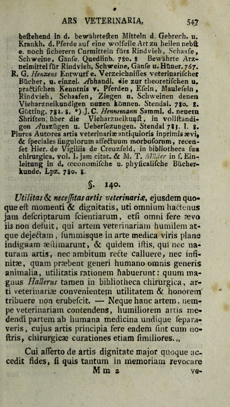 beftehend in d, bewahrteften Mitteln d. Gebrech. u. Krankh. d.Pferdeauf eine wolfeile Artzu heilennebft e, noch ficberern Curmitteln filfs Rindvieh, Schaafe, Schweine, Ganfe. Quedlinb,, 780* 8 Bewahrte Arz- neimittelflir Rindvieh, Schweine, Ganfe u.HGner. 767. R. G. Henzetis Entwurf e, VerzeichnHVes veterinarifcher Bilcher, u. einzel. yi/bhandL die zur theoretifchen u. prattifchen Kenntnis y* Pferden, Efeln, Maulefeln, Rindvieh, Schaafen, Ziegen n. Schweinen denen Vieharzneikundigen nuzen k&nnen. Stendal, 780. g. Gotting. 781. 8« *) J,C. Hennemann SammI. d, neuern Shriften. liber die Vieharzneikuijft, in vollftandi- gen ^usziigen u. Ueberfeziingen. Stendal 78 j. I. g. Plures Autores artis veterinariae antiquioris inprimisaevi* & fpeciales Ungulorum affeftuum morboforum, recen- fet Hier, de Vigiliis de Creuzfeld, in bibliotheca fua chirurgica, vol. I, jam citat, & M, T. iYlalier in f. Ein- leitung in d« occonomifche u. phyficalifche Biicher- kunde, Lpz. 780. 8. 5. 140. Uti lita; & nece(fttas artis veterinaria, ejusdem quo- que eft momenti & dignitatis, uti omnium hactenus jam defcriptarum fcientiarutn, etfi omni fere sevo iis non deluit, qui artem veterinariam humilem at- que dejeftam, fummisque in arte medica viris plane indignam aeftimarunt, & quidem i/tis, qui nec na- turam artis, nec ambitum recte calluere, nec infi- nitae, quam praebent generi humano omnis generis animalia, utilitatis rationem habuerunt: quum ma- gnus Hallerus tamen in bibliotheca chirurgica, ar- ti veterinariae convenientem utilitatem & honorem tribuere non erubefcit. — Neque hanc artem, nem- pe veterinariam contendens, humiliorem artis me- dendi partem ab humana medicina undique fepara- veris, cujus artis principia fere eadem fint cum uo- ftris, chirurgicae curationes etiam fimiliores.,, Cui afferto de artis dignitate major quoque ac- cedit fides, fi quis tantum in memoriam revocare M m a ve-