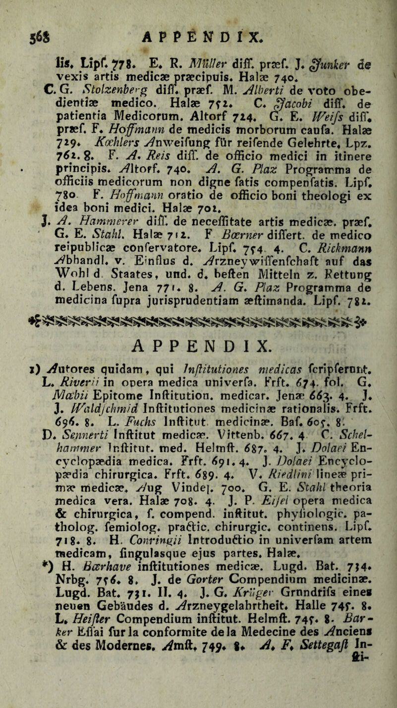 56$ APPENDIX. Ii*. Lipf. 778. E. R. AKller di IT. pr*f. J. gfunter de vexis artis medicae praecipuis* Halae 740* C. G. Stolzenberg diff. praef. M. Alberti de voto obe- dientiae medico. Halae 7fz. C* gjcicobi diff. de patientia Medicorum. Altorf 714. G. E. Weijs di fi* praef. F. Hoffmann de medicis morborum caufa. Halae 729* Koehlers -Arvveifung fiir reifende Gelehrte, Lpz. 761. 8.. F. A. Reis diff. de officio medici in itinere principis. Altorf. 740. A. G. Plaz Programma de officiis medicorum non digne fatis compenfatis. Lipf. 780 F. Hoffmann oratio de officio boni theologi ex idea boni medici. Halae 702. J. A. Hammever diiT. de neceffitate artis medicae, praef, G. E. StaliL Halae 712. F Bccrner differt, de medico reipublicae confervatore. Lipf. 7^4 4. C. Rickmann yVbhandl. v. Emflus d. Avzneywiffenfchaft auf das Wohl d Staates, und. d. beften Mitteln z. Kettung d. Libens. Jena 77». 8. A. G. Plaz Programma de medicina fupra jurisprudentiam aeftimanda. Lipf. 781. APPENDIX. 1) «tutores quidam, qui Inftitutiones medicas fcripferunt. L. Riverii in opera medica univerfa. Frft. 674- fol. G. Mcebii Epitome Inftitution. medicar. Jena* 663, 4« J* J. fPaldjchmid Inftitutiones medicinae rationalis. Frft. 696. 8. L. Fuchs Inftitut medicinae. Baf. 607. 8. D. Sennerti Inftitut medicae. Vittenb. 667. 4 F. Schel- harnmer Inftitut. med. Helmft. 687° 4. ]♦ Doiaei En- cyclopaedia medica. Frft. 691.4. J. Doiaei Encyclo- paedia chirurgica. Frft. 689* 4* V* Riedlini lineae pri- ma? medicae, Awg Vinde]. 700. G. E. Stahl theoria medica vera. Halae 708. 4. J. P. Eijel opera medica & chirurgica, f. compend. inftitut. phyiiologic. pa- tholog. femiolog. pra&ic. chirurgic. continens. Lipf. 718« 8. H, Convinci i Introduttio in univerfam artem medicam, lingulasque ejus partes. Halae. *) H. Bcerhave inftitutiones medicae. Lugd. Bat. 7J4* Nrbg. 7? 6, 8. J. de Gorter Compendium medicinae. Lugd. Bat. 711. II. 4. J. G. Kroger Grnndrifs eines neuen Gebaudes d. Arzneygelahrtheit. Halle 74f. 8. L, Heijler Compendium inftitut. Helmft. 74?* 8- Bar- ker Effai furia conformite dela Medecine des inciens & des Modernes, yfmft, 749, 8» «A F* Settegafi In-